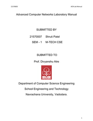 21570003 ACN Lab Manual
1
Advanced Computer Networks Laboratory Manual
SUBMITTED BY
21570007
SEM - 1
Shruti Patel
M-TECH CSE
SUBMITTED TO
Prof. Divyanshu Atre
Department of Computer Science Engineering
School Engineering and Technology
Navrachana University, Vadodara.
 