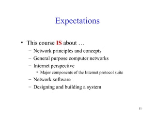 11
Expectations
• This course IS about …
– Network principles and concepts
– General purpose computer networks
– Internet perspective
• Major components of the Internet protocol suite
– Network software
– Designing and building a system
 