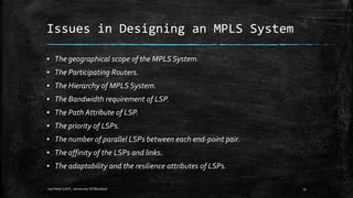 Issues in Designing an MPLS System
▪ The geographical scope of the MPLS System.

▪ The Participating Routers.
▪ The Hierarchy of MPLS System.
▪ The Bandwidth requirement of LSP.
▪ The Path Attribute of LSP.
▪ The priority of LSPs.
▪ The number of parallel LSPs between each end-point pair.
▪ The affinity of the LSPs and links.
▪ The adaptability and the resilience attributes of LSPs.
-Jay Patel (UDIT, University Of Mumbai)

15

 