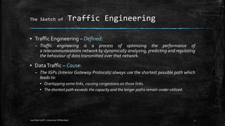 The Sketch of

Traffic Engineering

▪ Traffic Engineering – Defined:
– Traffic engineering is a process of optimizing the performance of
a telecommunications network by dynamically analyzing, predicting and regulating
the behaviour of data transmitted over that network.

▪ Data Traffic – Cause:
– The IGPs (Interior Gateway Protocols) always use the shortest possible path which
leads to:
▪ Overlapping some links, causing congestions on those links.
▪ The shortest path exceeds the capacity and the longer paths remain under-utilized.

-Jay Patel (UDIT, University Of Mumbai)

3

 
