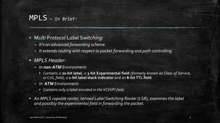 MPLS –

In Brief:

▪ Multi Protocol Label Switching:
– It’s an advanced forwarding scheme.
– It extends routing with respect to packet forwarding and path controlling.

▪ MPLS Header:
– In non-ATM Environment:
▪ Contains a 20-bit label, a 3-bit Experimental field (formerly known as Class of Service,
or CoS, field), a 1-bit label stack indicator and an 8-bit TTL field.

– In ATM Environment:
▪ Contains only a label encoded in the VCI/VPI field.

▪ An MPLS capable router, termed Label Switching Router (LSR), examines the label
and possibly the experimental field in forwarding the packet.
-Jay Patel (UDIT, University Of Mumbai)

6

 
