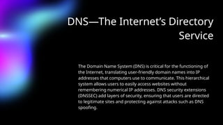 DNS—The Internet’s Directory
Service
The Domain Name System (DNS) is critical for the functioning of
the Internet, translating user-friendly domain names into IP
addresses that computers use to communicate. This hierarchical
system allows users to easily access websites without
remembering numerical IP addresses. DNS security extensions
(DNSSEC) add layers of security, ensuring that users are directed
to legitimate sites and protecting against attacks such as DNS
spoofing.
 