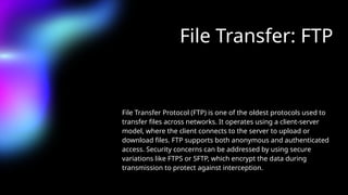 File Transfer: FTP
File Transfer Protocol (FTP) is one of the oldest protocols used to
transfer files across networks. It operates using a client-server
model, where the client connects to the server to upload or
download files. FTP supports both anonymous and authenticated
access. Security concerns can be addressed by using secure
variations like FTPS or SFTP, which encrypt the data during
transmission to protect against interception.
 