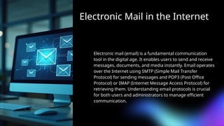 Electronic Mail in the Internet
Electronic mail (email) is a fundamental communication
tool in the digital age. It enables users to send and receive
messages, documents, and media instantly. Email operates
over the Internet using SMTP (Simple Mail Transfer
Protocol) for sending messages and POP3 (Post Office
Protocol) or IMAP (Internet Message Access Protocol) for
retrieving them. Understanding email protocols is crucial
for both users and administrators to manage efficient
communication.
 