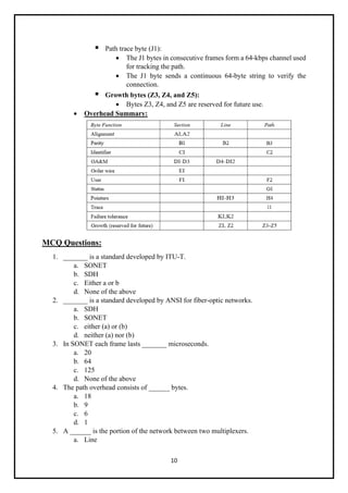 10
▪ Path trace byte (J1):
• The J1 bytes in consecutive frames form a 64-kbps channel used
for tracking the path.
• The J1 byte sends a continuous 64-byte string to verify the
connection.
▪ Growth bytes (Z3, Z4, and Z5):
• Bytes Z3, Z4, and Z5 are reserved for future use.
• Overhead Summary:
MCQ Questions:
1. _______ is a standard developed by ITU-T.
a. SONET
b. SDH
c. Either a or b
d. None of the above
2. _______ is a standard developed by ANSI for fiber-optic networks.
a. SDH
b. SONET
c. either (a) or (b)
d. neither (a) nor (b)
3. In SONET each frame lasts _______ microseconds.
a. 20
b. 64
c. 125
d. None of the above
4. The path overhead consists of ______ bytes.
a. 18
b. 9
c. 6
d. 1
5. A ______ is the portion of the network between two multiplexers.
a. Line
 