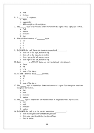 11
b. Path
c. Section
6. A ________ is a repeater.
a. ADM
b. regenerator
c. STS multiplexer/demultiplexer
7. The ______ layer is responsible for the movement of a signal across a physical section.
a. Path
b. section
c. photonic
d. line
8. Line overhead consists of ________ bytes.
a. 18
b. 9
c. 6
d. 1
9. In SONET, for each frame, the bytes are transmitted __________.
a. from left to the right, bottom to top
b. from left to the right, top to bottom
c. from right to the left, top to bottom
d. from right to the left, bottom to top
10. Each ________in a SONET frame can carry a digitized voice channel.
a. frame
b. bit
c. byte
d. none of the above
11. An STS-1 frame is made ______columns.
a. 90
b. 9
c. 1
d. none of the above
12. The ______ layer is responsible for the movement of a signal from its optical source to
its optical destination.
a. line
b. path
c. photonic
d. section
13. The ____ layer is responsible for the movement of a signal across a physical line.
a. line
b. path
c. photonic
d. section
14. In SONET, for each byte, the bits are transmitted ____________.
a. from most significant to the least significant
b. from least significant to the most significant
c. three at a time
 