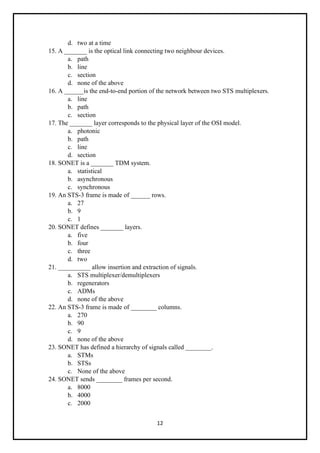 12
d. two at a time
15. A _______ is the optical link connecting two neighbour devices.
a. path
b. line
c. section
d. none of the above
16. A ______is the end-to-end portion of the network between two STS multiplexers.
a. line
b. path
c. section
17. The _______ layer corresponds to the physical layer of the OSI model.
a. photonic
b. path
c. line
d. section
18. SONET is a _______ TDM system.
a. statistical
b. asynchronous
c. synchronous
19. An STS-3 frame is made of ______ rows.
a. 27
b. 9
c. 1
20. SONET defines _______ layers.
a. five
b. four
c. three
d. two
21. __________ allow insertion and extraction of signals.
a. STS multiplexer/demultiplexers
b. regenerators
c. ADMs
d. none of the above
22. An STS-3 frame is made of ________ columns.
a. 270
b. 90
c. 9
d. none of the above
23. SONET has defined a hierarchy of signals called ________.
a. STMs
b. STSs
c. None of the above
24. SONET sends ________ frames per second.
a. 8000
b. 4000
c. 2000
 