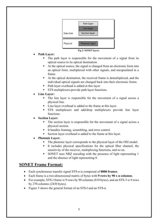 5
Fig 2: SONET layers
• Path Layer:
▪ The path layer is responsible for the movement of a signal from its
optical source to its optical destination.
▪ At the optical source, the signal is changed from an electronic form into
an optical form, multiplexed with other signals, and encapsulated in a
frame.
▪ At the optical destination, the received frame is demultiplexed, and the
individual optical signals are changed back into their electronic forms.
▪ Path layer overhead is added at this layer.
▪ STS multiplexers provide path layer functions.
• Line Layer:
▪ The line layer is responsible for the movement of a signal across a
physical line.
▪ Line layer overhead is added to the frame at this layer.
▪ STS multiplexers and add/drop multiplexers provide line layer
functions.
• Section Layer:
▪ The section layer is responsible for the movement of a signal across a
physical section.
▪ It handles framing, scrambling, and error control.
▪ Section layer overhead is added to the frame at this layer.
• Photonic Layer:
▪ The photonic layer corresponds to the physical layer of the OSI model.
▪ It includes physical specifications for the optical fiber channel, the
sensitivity of the receiver, multiplexing functions, and so on.
▪ SONET uses NRZ encoding with the presence of light representing 1
and the absence of light representing 0.
SONET Frame Format:
• Each synchronous transfer signal STS-n is composed of 8000 frames.
• Each frame is a two-dimensional matrix of bytes with 9 rows by 90 x n columns.
• For example, STS-l frame is 9 rows by 90 columns (810 bytes), and an STS-3 is 9 rows
by 270 columns (2430 bytes).
• Figure 3 shows the general format of an STS-l and an STS-n.
 