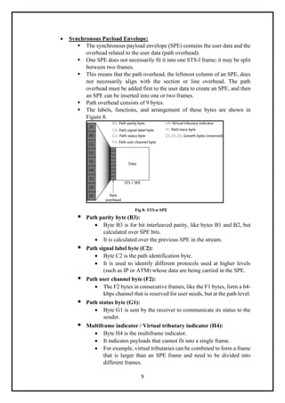 9
• Synchronous Payload Envelope:
▪ The synchronous payload envelope (SPE) contains the user data and the
overhead related to the user data (path overhead).
▪ One SPE does not necessarily fit it into one STS-l frame; it may be split
between two frames.
▪ This means that the path overhead, the leftmost column of an SPE, does
not necessarily align with the section or line overhead. The path
overhead must be added first to the user data to create an SPE, and then
an SPE can be inserted into one or two frames.
▪ Path overhead consists of 9 bytes.
▪ The labels, functions, and arrangement of these bytes are shown in
Figure 8.
Fig 8: STS-n SPE
▪ Path parity byte (B3):
• Byte B3 is for bit interleaved parity, like bytes B1 and B2, but
calculated over SPE bits.
• It is calculated over the previous SPE in the stream.
▪ Path signal label byte (C2):
• Byte C2 is the path identification byte.
• It is used to identify different protocols used at higher levels
(such as IP or ATM) whose data are being carried in the SPE.
▪ Path user channel byte (F2):
• The F2 bytes in consecutive frames, like the F1 bytes, form a 64-
kbps channel that is reserved for user needs, but at the path level.
▪ Path status byte (G1):
• Byte G1 is sent by the receiver to communicate its status to the
sender.
▪ Multiframe indicator / Virtual tributary indicator (H4):
• Byte H4 is the multiframe indicator.
• It indicates payloads that cannot fit into a single frame.
• For example, virtual tributaries can be combined to form a frame
that is larger than an SPE frame and need to be divided into
different frames.
 