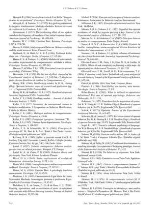 J. C. Todorov & E. S. Hanna



    Gorayeb, R. (1996). Introdução ao texto de Fred Keller “Imagens            Michael, J. (2004). Concepts and principles of behavior analysis.
da vida de um professor”. Psicologia: Teoria e Pesquisa, 12, 3-4.         Kalamazoo: Association for Behavior Analysis International.
    Gorayeb, R., & Todorov, J. C. (1977). Key pecking maintained               Millenson, J. R. (1967). Principles of behavioral analysis. New
by negative reinforcement: Multiple schedules. Revista Mexicana           York: McMillan.
de Análisis de La Conducta, 3, 161-168.                                        Moraes, A. B. A., Todorov, J. C. (1977). Signalled free-operant
    Greenspoon, J. (1955). The reinforcing effect of two spoken           avoidance of shock by pigeons pecking a key. Journal of the
sounds on the frequency of members of two verbal response classes.        Experimental Analysis of Behavior, 2, 27, 281-292.
American Journal of Psychology, 68, 409-416.                                   Moreira, M. B., & Medeiros, C. A. (2007). Princípios básicos
    Guedes, M. C. (1998). Carolina Bori: Retratos. Psicologia             de análise do comportamento. Porto Alegre: Artmed.
USP, 9, 225-236.                                                               Naves, A. R. X. C., & Vasconcelos, L. A. (2008). O estudo da
    Guerin, B. (1994). Analyzing social behavior: Behavior analysis       família: contingências e metacontingências. Revista Brasileira de
and the social sciences. Reno: Context Press.                             Análise do Comportamento, 4, 13-25.
    Guilhardi, H., & Madi, M. B. B. P. (1996). Professor Keller                Nazzaro, J. R., & Todorov, J. C. (1966). Influence of luminance
disse sim... Psicologia: Teoria e Pesquisa, 12, 113-114.                  on a two choice decision task. Journal of Experimental Psychology:
    Hanna, E. S., & Todorov, J. C. (2002). Modelos de autocontrole        General. 71, 696-699.
na análise experimental do comportamento: utilidade e crítica.                 Oliveira-Castro, J. M., Faria, J. B., Dias, M. B, & Coelho, D.
Psicologia: Teoria e Pesquisa, 18, 337-343.                               S. (2002). Effects of task complexity on learning to skip steps: An
    Harzem, P., & Miles, T. R. (1978). Conceptual issues in operant       operant analysis. Behavioural Processes, 59, 101-120
psychology. Chichester: Wiley.                                                 Oliveira-Castro, J. M., Foxall, G. R., & Schrezenmaier, T. C.
    Herrnstein, J. R. (1970). On the law of effect. Journal of the        (2006). Consumer brand choice: Individual and group analyses of
Experimental Analysis of Behavior, 13, 243-266. (Tradução no              demand elasticity. Journal of the Experimental Analysis of Behavior,
prelo, Revista Brasileira de Análise do Comportamento, 4)                 85, 147-166.
    Honig, W.K. (1966). Introductory remaks. In W. K. Honing                   Orwell, G. (1949). 1984. New York: Harcourt, Brace.
(Org.) Operante behavior: areas of research and application (pp.               Pessotti, I. (1996). Fred Keller, um mestre, meu mestre.
1-11). Englewood Cliffs: Prentice-Hall.                                   Psicologia: Teoria e Pesquisa, 12, 1-2
    Honig, W. K., & Staddon, J. E. R. (1977). Handbook of operant              Ribes-Iñesta, E. (2003). What is defined in operational
behavior. Englewood Cliffs: Prentice-Hall.                                definitions? The case of operant psychology. Behavior and
    Keller, F. S. (1968). Goodbye, teacher… Journal of Applied            Philosophy, 31, 111-126.
Behavior Analysis, 1, 78-89.                                                   Robinson, G. (1977). Procedures for the acquisition of syntax.
    Keller, F. S. (1971, fevereiro). An international venture in          Em W. K. Honig & J. E. R. Staddon (Orgs.), Handbook of operant
behavior modification. II Symposium on Behavior Modification,             behavior (pp. 619-627). Englewood Cliffs: Prentice-Hall,
Cidade do México, México.                                                      Schick, K. (1971). Operants. Journal of the Experimental
    Keller, F. S. (1981). Mulheres analistas do comportamento.            Analysis of Behavior, 16, 413-423.
Psicologia: Teoria e Pesquisa, 4, 43-46.                                       Schwartz, B., & Gamzu, E. (1977). Pavlovian control of operant
    Keller, F. S. (1982). Pedagogue‘s progress. Lawrence: TRI.            behavior. Em W. K. Honing & J. E. R. Staddon (Orgs.), Handbook
    Keller, F. S. (1987). O nascer de um departamento. Psicologia:        of operant behavior (pp. 53-97). Englewood Cliffs: Prentice-Hall.
Teoria e Pesquisa, 3, 198-205.                                                 Segal, E. (1977). Toward a coherent psychology of language.
    Keller, F. S., & Schoenfeld, W. N. (1968). Princípios de              Em W. K. Honing & J. E. R. Staddon (Orgs.), Handbook of operant
psicologia (C. M. Bori & R. Azzi, Trads.). São Paulo: Herder.             behavior (pp. 628-654). Englewood Cliffs: Prentice-Hall.
(Trabalho original publicado em 1950)                                          Sidman, M. (1998). Coercion and its fallout (M. A. Andery &
    Kerbauy, R. R. (1983). Keller: o cientista ensina. Em R. R.           T. M. Sério, Trads.). Campinas: Editorial Psy. (Trabalho original
Kerbauy (Org.) & F. Fernandes (Coord.), Keller - Coleção Grandes          publicado em 1989)
Cientistas Sociais, Vol. 41 (pp. 7-42). São Paulo: Ática.                      Sidman, M., & Tailby, W. (1982). Conditional discrimination vs.
    Lamal. P. (1997). Cultural contingencies: Behavior analytic           matching to sample: An expansion of the testing paradigm. Journal
perspectives on cultural practices. Westport, CT: Praeger.                of the Experimental Analysis of Behavior, 37, 5-22.
    Lattal, K. A., & Chase, P. N. (2003). Behavior theory and                  Skinner, B. F. (1938). The behavior of organisms. New York:
phylosophy. New York: Kluwer Academic/Plenum.                             Appleton-Century-Crofts.
    Mace, D. A. (1948). Some implications of analytical                        Skinner, B. F. (1961). Cumulative record. New York: Appleton-
behaviorism. Aristotelian Society, XLIX, 1-16.                            Century-Crofts.
    Matos, M. A. (1996). Contingências para a análise comportamental           Skinner, B. F. (1967). Ciência e comportamento humano (J.
no Brasil. Psicologia: Teoria e Pesquisa, 12, 107-111.                    C. Todorov & R. Azzi, Trads.). Brasília: Universidade de Brasília.
    Matos, M. A. (1998). Carolina Bori: A psicologia brasileira           (Trabalho original publicado em 1953)
como missão. Psicologia USP, 9, 67-70.                                         Skinner, B. F. (1974). About behaviorism. New York: Alfred
    Medeiros, J. G. (1999). Em memória de Lígia Maria de Castro           A. Knopf.
Marcondes Machado: homenagem póstuma à professora Lígia.                       Skinner, B. F. (1978). O comportamento verbal (M. P.
Estudos de Psicologia (Campinas), 16, 65-67.                              Villalobos, Trad.). São Paulo: Cultrix. (Trabalho original publicado
    Melchiori, L. E., de Souza, D. G., & de Rose, J. C. (2000).           em 1957)
Reading, equivalence, and recombination of units: A replication                Skinner, B. F. (1980). Contingências do reforço: uma análise
with students with different learning histories. Journal of Applied       teórica - Coleção Os Pensadores (R. Moreno, Trad.). São Paulo:
Behavior Analysis, 33, 97-100.                                            Abril Cultural. (Trabalho original publicado em 1969)


152                                                                              Psic.: Teor. e Pesq., Brasília, 2010, Vol. 26 n. especial, pp. 143-153
 