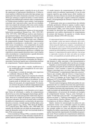 J. C. Todorov & E. S. Hanna



que tanto a aceitação quanto a rejeição de um ou de outro           (1) estudo intensivo do comportamento do indivíduo; (2)
são igualmente (e logicamente) injustificáveis. O behavio-          controle estrito do ambiente experimental; (3) uso de uma
rismo analítico é diferente dos outros dois tipos porque suas       resposta repetitiva que produz pouco efeito imediato no
proposições têm caráter claramente conceitual. A tese central       ambiente; (4) meios eficazes de controle do comportamento
afirma que sentenças a respeito de mentes e eventos mentais         do sujeito; (5) observação e registro contínuo do comporta-
requerem uma tradução para sentenças sobre o comportamen-           mento; e (6) programação de estímulos e registro de eventos
to. O behaviorismo analítico, nesse sentido, é uma proposta         automáticos.
conceitual: não é uma teoria sobre o que deve ser estudado,             É interessante notar que as características dos métodos
nem é um conjunto de instruções sobre como se deve estudar,         utilizados geralmente referem-se apenas à análise experi-
nem é um conjunto de instruções sobre como se deve fazer            mental do comportamento de animais não humanos. Essa
pesquisa (Harzem & Miles, 1978).                                    caracterização é falha, e por vários motivos. Primeiro, não
    A análise do comportamento origina-se de uma posição            há sentido em descrições que confundam análise do com-
behaviorista assumida por Skinner (e.g., 1961, 1953/1967,           portamento com análise experimental do comportamento
1974, 1957/1978, 1969/1980) por motivos mais históricos             de animais não humanos. Ao apontar as virtudes dessas
que puramente lógicos. Skinner parte da constatação de que          descrições, Skinner (1953/1967) foi claro:
há ordem e regularidade no comportamento. Um vago senso
de ordem emerge da simples observação mais cuidadosa                    O comportamento humano se caracteriza por sua complexidade,
do comportamento humano. Estamos todos continuamente                    sua variedade, e pelas suas maiores realizações, mas os prin-
analisando circunstâncias e predizendo o que os outros                  cípios básicos não são por isso necessariamente diferentes. A
farão nessas circunstâncias, e nos comportamos de acordo                ciência avança do simples para o complexo: constantemente tem
com nossas previsões. Se as interações entre os indivíduos              que decidir se os processos e leis descobertos para um estágio
fossem caóticas, simplesmente não estaríamos aqui. O estu-              são adequados para o seguinte. Seria precipitado afirmar neste
do científico do comportamento aperfeiçoa e completa essa               momento que não há diferença essencial entre o comportamento
experiência comum quando demonstra mais e mais relações                 humano e o comportamento de espécies inferiores; mas até que
entre circunstâncias e comportamentos e quando demonstra                se empreenda a tentativa de tratar com ambos nos mesmos
as relações de forma mais precisa.                                      termos, seria igualmente precipitado afirmar que há. (p. 47)
    Para entender-se análise do comportamento, é necessário
conhecer algumas das premissas sustentadas por Skinner e                Uma análise experimental do comportamento de animais
associados e aceitas por aqueles que se denominam analistas         não humanos é, então, uma parte, e não necessariamente a
do comportamento. Vejamos algumas dessas premissas:                 inicial, do trabalho. Ela também não é um fim em si mesma.
                                                                        Segundo, as caracterizações normalmente ignoram análi-
  a)	 Os homens agem sobre o mundo, modificam-no e                  se conceitual como parte de uma análise do comportamento.
      são modificados pelas conseqüências de suas ações.            Entretanto, é fácil constatar o quanto da contribuição de
      (Skinner, 1957/1978)                                          Skinner à psicologia tem a ver com o que Harzem e Miles
  b)	A psicologia é o estudo da interação entre organismo           (1978) denominam “o comportamento lógico dos conceitos”.
      e ambiente. (Harzem & Miles, 1978)                            Veja-se, por exemplo, além de Ciência e Comportamento
  c)	 Através de análise, chega-se aos conceitos de estímulo        Humano (Skinner, 1953/1967), About Behaviorism (Skin-
      e resposta. Um estímulo pode ser definido como ‘uma           ner, 1974) e os trabalhos de Evalyn Segal (1977), George
      parte, ou mudança em uma parte, do ambiente’, já uma          Robinson (1977), Emílio Ribes-Iñesta (2003), Jack Michael
      resposta pode ser definida como ‘uma parte, ou mu-            (2004) e Sigrid Glenn (2003).
      dança em uma parte, do comportamento. No entanto,                 Terceiro, muito do progresso obtido pela análise do com-
      um estímulo não pode ser definido independentemente           portamento deve-se a análises funcionais não experimentais.
      de uma resposta. (Keller & Schoenfeld, 1950/1968)             Seguramente, mais da metade dos escritos de Skinner refere-
                                                                    se a análises funcionais não-experimentais, isto é, à identifi-
    Com esses pressupostos, e sem descartar a priori quais-         cação (ou tentativa de identificação) de variáveis dependentes
quer fontes de informação, a análise do comportamento               e independentes e de processos de interação em exemplos
desenvolveu-se como uma linguagem da psicologia, aperfei-           de comportamento humano. Veja-se, como ilustração, as
çoou métodos de estudo para questões tradicionais da psico-         seções “O indivíduo como um todo”, “O comportamento de
logia, abriu novos campos de pesquisa e gerou tecnologias           pessoas em grupo” e “Agências controladoras”, em Ciência
em uso por toda parte. Já se escreveu muito sobre os métodos        e Comportamento Humano (Skinner, 1953/1967) e o livro
da análise do comportamento e as descrições são aproxima-           Contingências de Reforço (Skinner, 1969/1980).
damente as mesmas, variando apenas na ênfase dada a estes               Quarto, intentos de caracterização da análise do com-
ou aqueles aspectos (e.g., Honig, 1966; Honig & Staddon,            portamento muitas vezes confundem aspectos da análise
1977; Lattal & Chase, 2003; Skinner, 1961, 1969/1980). Tais         com idiossincrasias do analista. Os trabalhos de Skinner,
métodos são utilizados por um grupo de pesquisadores, um            por exemplo, podem ser vistos sob diferentes prismas: há
grupo de dimensões razoáveis, que vem crescendo desde os            trabalhos de análise experimental, de análise conceitual, de
anos 50 do século passado.                                          análise funcional não experimental e há trabalhos de prescri-
    Como resumido por Honig (1966), os métodos de trabalho          ção moral. Poucos analistas do comportamento admitiriam,
na pesquisa caracterizam-se pela utilização conjunta dos se-        entretanto, que prescrições morais caracterizam a análise do
guintes aspectos quando o trabalho é de análise experimental:       comportamento.


144                                                                        Psic.: Teor. e Pesq., Brasília, 2010, Vol. 26 n. especial, pp. 143-153
 