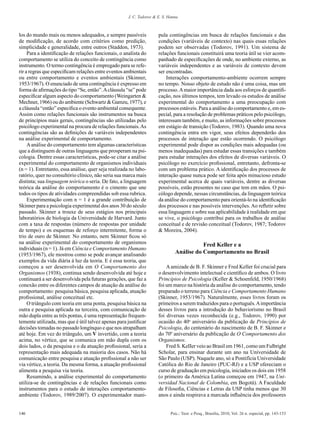 J. C. Todorov & E. S. Hanna



los do mundo mais ou menos adequados, e sempre passíveis              pula contingências em busca de relações funcionais e das
de modificação, de acordo com critérios como predição,                condições (variáveis de contexto) nas quais essas relações
simplicidade e generalidade, entre outros (Staddon, 1973).            podem ser observadas (Todorov, 1991). Um sistema de
     Para a identificação de relações funcionais, o analista do       relações funcionais constituirá uma teoria útil se vier acom-
comportamento se utiliza do conceito de contingência como             panhado de especificações de onde, no ambiente externo, as
instrumento. O termo contingência é empregado para se refe-           variáveis independentes e as variáveis de contexto devem
rir a regras que especificam relações entre eventos ambientais        ser encontradas.
ou entre comportamento e eventos ambientais (Skinner,                     Interações comportamento-ambiente ocorrem sempre
1953/1967). O enunciado de uma contingência é expresso em             no tempo. Nosso objeto de estudo não é uma coisa, mas um
forma de afirmações do tipo “Se, então”. A cláusula “se” pode         processo. A maior importância dada aos esforços de quantifi-
especificar algum aspecto do comportamento (Weingarten &              cação, nos últimos tempos, tem levado os estudos de análise
Mechner, 1966) ou do ambiente (Schwartz & Gamzu, 1977), e             experimental do comportamento a uma preocupação com
a cláusula “então” especifica o evento ambiental consequente.         processos estáveis. Para a análise do comportamento e, em es-
Assim como relações funcionais são instrumentos na busca              pecial, para a resolução de problemas práticos pelo psicólogo,
de princípios mais gerais, contingências são utilizadas pelo          interessam também, e muito, as informações sobre processos
psicólogo experimental na procura de relações funcionais. As          em estágio de transição (Todorov, 1983). Quando uma nova
contingências são as definições de variáveis independentes            contingência entra em vigor, seus efeitos dependerão dos
na análise experimental de comportamento.                             processos de interação que estão ocorrendo. O psicólogo
     A análise do comportamento tem algumas características           experimental pode dispor as condições mais adequadas (ou
que a distinguem de outras linguagens que prosperam na psi-           menos inadequadas) para estudar essas transições e também
cologia. Dentre essas características, pode-se citar a análise        para estudar interações dos efeitos de diversas variáveis. O
experimental do comportamento de organismos individuais               psicólogo no exercício profissional, entretanto, defronta-se
(n = 1). Entretanto, essa análise, quer seja realizada no labo-       com um problema prático. A identificação dos processos de
ratório, quer no consultório clínico, não seria sua marca mais        interação quase nunca pode ser feita após minucioso estudo
distinta; sua linguagem teórica o seria. De fato, a linguagem         experimental acerca de quais variáveis, dentre as diversas
teórica da análise do comportamento é o cimento que une               possíveis, estão presentes no caso que tem em mãos. O psi-
todos os tipos de atividades compreendidas sob essa rubrica.          cólogo depende, nessas circunstâncias, da linguagem teórica
     Experimentação com n = 1 é a grande contribuição de              da análise do comportamento para orientá-lo na identificação
Skinner para a psicologia experimental dos anos 30 do século          dos processos e nas possíveis intervenções. Ao refletir sobre
passado. Skinner a trouxe de seus estágios nos principais             essa linguagem e sobre sua aplicabilidade à realidade em que
laboratórios de biologia da Universidade de Harvard. Junto            se vive, o psicólogo contribui para os trabalhos de análise
com a taxa de respostas (número de respostas por unidade              conceitual e de revisão conceitual (Todorov, 1987; Todorov
de tempo) e os esquemas de reforço intermitente, forma o              & Moreira, 2004).
trio de ouro de Skinner. No entanto, nem Skinner ficou só
na análise experimental do comportamento de organismos                                    Fred Keller e a
individuais (n = 1). Já em Ciência e Comportamento Humano
(1953/1967), ele mostrou como se pode avançar analisando                       Análise do Comportamento no Brasil
exemplos da vida diária à luz da teoria. E é essa teoria, que
começou a ser desenvolvida em O Comportamento dos                         A amizade de B. F. Skinner e Fred Keller foi crucial para
Organismos (1938), continua sendo desenvolvida até hoje e             o desenvolvimento intelectual e científico de ambos. O livro
continuará a ser desenvolvida pela futuras gerações, que faz a        Princípios de Psicologia (Keller & Schoenfeld, 1950/1968)
conexão entre os diferentes campos de atuação da análise do           foi um marco na história da análise do comportamento, tendo
comportamento: pesquisa básica, pesquisa aplicada, atuação            preparado o terreno para Ciência e Comportamento Humano
profissional, análise conceitual etc.                                 (Skinner, 1953/1967). Naturalmente, esses livros foram os
     O triângulo com teoria em uma ponta, pesquisa básica na          primeiros a serem traduzidos para o português. A importância
outra e pesquisa aplicada na terceira, com comunicação de             desses livros para a introdução do behaviorismo no Brasil
mão dupla entre as três pontas, é uma representação frequen-          foi diversas vezes reconhecida (e.g., Todorov, 1990) por
temente utilizada, mas que é útil talvez apenas para justificar       ocasião do 40o aniversário da publicação de Princípios de
decisões tomadas no passado longínquo e que nos atrapalham            Psicologia, do centenário do nascimento de B. F. Skinner e
até hoje. Em vez do triângulo, um V invertido, com a teoria           do 70º aniversário da publicação de O Comportamento dos
acima, no vértice, que se comunica em mão dupla com os                Organismos.
dois lados, o da pesquisa e o da atuação profissional, seria a            Fred S. KeIIer veio ao Brasil em 1961, como um Fulbright
representação mais adequada na maioria dos casos. Não há              Scholar, para ensinar durante um ano na Universidade de
comunicação entre pesquisa e atuação profissional a não ser           São Paulo (USP). Naquele ano, só a Pontifícia Universidade
via vértice, a teoria. Da mesma forma, a atuação profissional         Católica do Rio de Janeiro (PUC-RJ) e a USP ofereciam o
alimenta a pesquisa via teoria.                                       curso de graduação em psicologia, iniciados os dois em 1958
     Resumindo, a análise experimental do comportamento               (o primeiro da América Latina começou em 1947, na Uni-
utiliza-se de contingências e de relações funcionais como             versidad Nacional de Colombia, em Bogotá). A Faculdade
instrumentos para o estudo de interações comportamento-               de Filosofia, Ciências e Letras da USP tinha menos que 30
ambiente (Todorov, 1989/2007). O experimentador mani-                 anos e ainda respirava a marcada influência dos professores


146                                                                          Psic.: Teor. e Pesq., Brasília, 2010, Vol. 26 n. especial, pp. 143-153
 