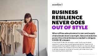BUSINESS
RESILIENCE
NEVER GOES
OUT OF STYLE
When offline sales plummet to zero and supply
chains break down overnight, data and analytics
power the critical decisions needed to mitigate
COVID-19’s impact.
A new COVID-19 lifecycle estimation model—built using localized
algorithms, machine learning and advanced analytics—gave one US
clothing retailer the insights it needed to hammer out a survival plan at
breakneck speed. The company now has a clear understanding of what
it will take to stage an omnichannel recovery and a data-driven plan
for re-opening its physical stores.
 