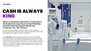 CASH IS ALWAYS
KING
When a crisis grinds cash flow to a halt, what’s
the fastest way to get back on track? Building
demand? Ensuring supply? Optimizing
inventory? Yes. Yes. And yes.
As COVID-19 was escalating, a medical device company needed to
optimize its inventories and ensure its production capabilities were stable
and aligned to the needs of a world in a pandemic.
In just two days, analytics experts used the interconnection between
demand for its products, potential supply issues, and the impact of both
on inventory levels to show the impact COVID-19 would have on its cash
results. The analysis enabled the company to control production, optimize
inventory, and mitigate a negative impact on cash flow. It also gave the
company confidence to make the right strategic decisions for short-term
survival and long-term growth.
 