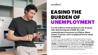 EASING THE
BURDEN OF
UNEMPLOYMENT
For the millions of US workers at risk of losing
their jobs during the COVID-19 crisis,
unemployment insurance is a lifeline. Many
states, however, aren’t equipped for the surge
in demand.
One state built its support capability by implementing Accenture’s Applied
Customer Engagement (ACE+) solution. The solution, ramped up in record time,
has three components: a 24/7 virtual assistant that has handled over one million
requests; a cloud-based call center adapted for remote work using softphones
integrated with state-issued laptops; and a strike force of 300+ trained agents
able to serve 14,000 citizens a day. The state is now able to deliver benefit
services much more efficiently—meaning that citizens are in a better position
to pay bills and put food on the table during these trying times.
 