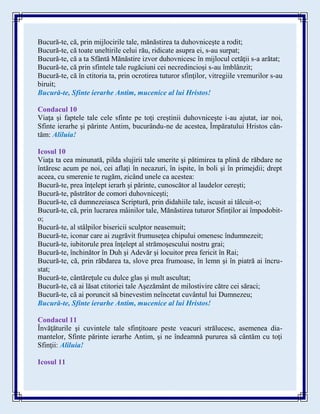 Bucură-te, că, prin mijlocirile tale, mănăstirea ta duhovniceşte a rodit;
Bucură-te, că toate uneltirile celui rău, ridicate asupra ei, s-au surpat;
Bucură-te, că a ta Sfântă Mănăstire izvor duhovnicesc în mijlocul cetăţii s-a arătat;
Bucură-te, că prin sfintele tale rugăciuni cei necredincioşi s-au îmblânzit;
Bucură-te, că în ctitoria ta, prin ocrotirea tuturor sfinţilor, vitregiile vremurilor s-au
biruit;
Bucură-te, Sfinte ierarhe Antim, mucenice al lui Hristos!
Condacul 10
Viaţa şi faptele tale cele sfinte pe toţi creştinii duhovniceşte i-au ajutat, iar noi,
Sfinte ierarhe şi părinte Antim, bucurându-ne de acestea, Împăratului Hristos cân-
tăm: Aliluia!
Icosul 10
Viaţa ta cea minunată, pilda slujirii tale smerite şi pătimirea ta plină de răbdare ne
întăresc acum pe noi, cei aflaţi în necazuri, în ispite, în boli şi în primejdii; drept
aceea, cu smerenie te rugăm, zicând unele ca acestea:
Bucură-te, prea înţelept ierarh şi părinte, cunoscător al laudelor cereşti;
Bucură-te, păstrător de comori duhovniceşti;
Bucură-te, că dumnezeiasca Scriptură, prin didahiile tale, iscusit ai tâlcuit-o;
Bucură-te, că, prin lucrarea mâinilor tale, Mănăstirea tuturor Sfinţilor ai împodobit-
o;
Bucură-te, al stâlpilor bisericii sculptor neasemuit;
Bucură-te, iconar care ai zugrăvit frumuseţea chipului omenesc îndumnezeit;
Bucură-te, iubitorule prea înţelept al strămoşescului nostru grai;
Bucură-te, închinător în Duh şi Adevăr şi locuitor prea fericit în Rai;
Bucură-te, că, prin răbdarea ta, slove prea frumoase, în lemn şi în piatră ai încru-
stat;
Bucură-te, cântăreţule cu dulce glas şi mult ascultat;
Bucură-te, că ai lăsat ctitoriei tale Aşezământ de milostivire către cei săraci;
Bucură-te, că ai poruncit să binevestim neîncetat cuvântul lui Dumnezeu;
Bucură-te, Sfinte ierarhe Antim, mucenice al lui Hristos!
Condacul 11
Învăţăturile şi cuvintele tale sfinţitoare peste veacuri strălucesc, asemenea dia-
mantelor, Sfinte părinte ierarhe Antim, şi ne îndeamnă pururea să cântăm cu toţi
Sfinţii: Aliluia!
Icosul 11
 