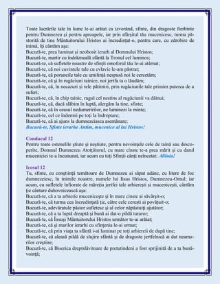Toate lucrările tale în lume le-ai arătat ca izvorând, sfinte, din dragoste fierbinte
pentru Dumnezeu şi pentru aproapele, iar prin sfârşitul tău mucenicesc, turma pă-
storită de tine Mântuitorului Hristos ai încredinţat-o, pentru care, cu zdrobire de
inimă, îţi cântăm aşa:
Bucură-te, prea luminat şi neobosit ierarh al Domnului Hristos;
Bucură-te, martir cu îndrăzneală sfântă la Tronul cel luminos;
Bucură-te, că sufletele noastre de sfinţit omoforul tău le-ai atârnat;
Bucură-te, că noi cuvintele tale cu evlavie le-am păstrat;
Bucură-te, că poruncile tale cu umilinţă nespusă noi le cercetăm;
Bucură-te, că şi în rugăciuni tainice, noi jertfa ta o lăudăm;
Bucură-te, că, în necazuri şi rele pătimiri, prin rugăciunile tale primim puterea de a
suferi;
Bucură-te, că, în chip tainic, rugul cel nestins al rugăciunii va dăinui;
Bucură-te, că, dacă slăbim în luptă, alergăm la tine, sfinte;
Bucură-te, că în ceasul nedumeririlor, ne luminezi la minte;
Bucură-te, cel ce îndemni pe toţi la îndreptare;
Bucură-te, că ai ajuns la dumnezeiasca asemănare;
Bucură-te, Sfinte ierarhe Antim, mucenice al lui Hristos!
Condacul 12
Pentru toate ostenelile ştiute şi neştiute, pentru nevoinţele cele de taină sau desco-
perite, Domnul Dumnezeu Atotţiitorul, cu mare cinste te-a prea mărit şi cu darul
muceniciei te-a încununat, iar acum cu toţi Sfinţii cânţi neîncetat: Aliluia!
Icosul 12
Tu, sfinte, cu conştiinţă temătoare de Dumnezeu ai săpat adânc, cu litere de foc
dumnezeiesc, în inimile noastre, numele lui Iisus Hristos, Dumnezeu-Omul; iar
acum, cu sufletele înfiorate de măreţia jertfei tale arhiereşti şi muceniceşti, cântăm
ţie cântare duhovnicească aşa:
Bucură-te, că a ta arhierie muceniceşte şi în mare cinste ai săvârşit-o;
Bucură-te, că turma cea încredinţată ţie, către cele cereşti ai povăţuit-o;
Bucură-te, adevăratule păstor sufletesc şi al celor năpăstuiţi ajutător;
Bucură-te, că a ta luptă dreaptă şi bună ai dat-o pildă tuturor;
Bucură-te, că Însuşi Mântuitorului Hristos următor te-ai arătat;
Bucură-te, că şi marilor ierarhi cu sfinţenia le-ai urmat;
Bucură-te, că prin viaţa ta sfântă i-ai luminat pe toţi arhiereii de după tine;
Bucură-te, că aleasă pildă de slujire sfântă şi de dragoste jertfelnică ai dat neamu-
rilor creştine;
Bucură-te, că Biserica dreptslăvitoare de pretutindeni a fost sprijinită de a ta bună-
voinţă;
 