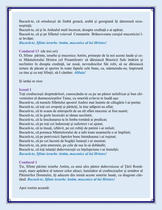 Bucură-te, că ortodocşii de limbă greacă, arabă şi georgiană îţi datorează recu-
noştinţă;
Bucură-te, că şi în Ardealul mult încercat, dreapta credinţă o ai apărat;
Bucură-te, că şi pe Sfântul voievod Constantin Brâncoveanu curajul muceniciei l-
ai învăţat;
Bucură-te, Sfinte ierarhe Antim, mucenice al lui Hristos!
Condacul 13 (de trei ori)
O, Sfinte părinte, ierarhe şi mucenice Antim, primeşte de la noi aceste laude şi ce-
re Mântuitorului Hristos cel Preamilostiv să dăruiască Bisericii Sale întărire şi
neclintire în dreapta credinţă, iar nouă, nevrednicilor Săi robi, să ne dăruiască
iertare de păcate şi sporire în toate faptele cele bune, ca, mântuindu-ne, împreună
cu tine şi cu toţi Sfinţii, să-I cântăm: Aliluia!
Şi iarăşi se zice:
Icosul 1
Toţi credincioşii dreptmăritori, cunoscându-te ca pe un păstor neînfricat şi bun chi-
vernisitor al dumnezeieştilor Taine, cu smerită evlavie te laudă aşa:
Bucură-te, că numele Sfântului apostol Andrei mai înainte de călugărie l-ai purtat;
Bucură-te, că toţi cei oropsiţi şi părăsiţi, la tine adăpost au aflat;
Bucură-te, că în scaun de mitropolit de un alt sfânt mucenic ai fost numit;
Bucură-te, că în grele încercări ai rămas neclintit;
Bucură-te, că la înscăunarea ta în limba română ai predicat;
Bucură-te, că pe toţi cei îndureraţi şi suferinzi i-ai ajutat;
Bucură-te, că tu însuţi, izbăvit, pe cei robiţi de patimi i-ai miluit;
Bucură-te, că porunca Mântuitorului de a iubi toate neamurile o ai împlinit;
Bucură-te, că pe potrivnicii faptelor bune întotdeauna i-ai ruşinat;
Bucură-te, că pe cei lacomi de bogăţii lumeşti i-ai mustrat;
Bucură-te, că, prin smerenie, pe cele de sus le-ai dobândit;
Bucură-te, că toţi talanţii duhovniceşti cu înţelepciune i-ai înmulţit;
Bucură-te, Sfinte ierarhe Antim, mucenice al lui Hristos!
Condacul 1
Ţie, Sfinte părinte ierarhe Antim, ca unui ales păstor duhovnicesc al Ţării Româ-
neşti, mare apărător al tuturor celor săraci, luminător al credincioşilor şi următor al
Pătimirilor Domnului, îţi aducem din inimă aceste smerite laude, cu dragoste cân-
tând: Bucură-te, Sfinte ierarhe Antim, mucenice al lui Hristos!
Apoi rostim această:
 