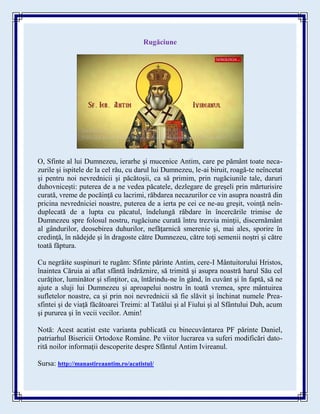 Rugăciune
O, Sfinte al lui Dumnezeu, ierarhe şi mucenice Antim, care pe pământ toate neca-
zurile şi ispitele de la cel rău, cu darul lui Dumnezeu, le-ai biruit, roagă-te neîncetat
şi pentru noi nevrednicii şi păcătoşii, ca să primim, prin rugăciunile tale, daruri
duhovniceşti: puterea de a ne vedea păcatele, dezlegare de greşeli prin mărturisire
curată, vreme de pocăinţă cu lacrimi, răbdarea necazurilor ce vin asupra noastră din
pricina nevredniciei noastre, puterea de a ierta pe cei ce ne-au greşit, voinţă neîn-
duplecată de a lupta cu păcatul, îndelungă răbdare în încercările trimise de
Dumnezeu spre folosul nostru, rugăciune curată întru trezvia minţii, discernământ
al gândurilor, deosebirea duhurilor, nefăţarnică smerenie şi, mai ales, sporire în
credinţă, în nădejde şi în dragoste către Dumnezeu, către toţi semenii noştri şi către
toată făptura.
Cu negrăite suspinuri te rugăm: Sfinte părinte Antim, cere-I Mântuitorului Hristos,
înaintea Căruia ai aflat sfântă îndrăznire, să trimită şi asupra noastră harul Său cel
curăţitor, luminător şi sfinţitor, ca, întărindu-ne în gând, în cuvânt şi în faptă, să ne
ajute a sluji lui Dumnezeu şi aproapelui nostru în toată vremea, spre mântuirea
sufletelor noastre, ca şi prin noi nevrednicii să fie slăvit şi închinat numele Prea-
sfintei şi de viaţă făcătoarei Treimi: al Tatălui şi al Fiului şi al Sfântului Duh, acum
şi pururea şi în vecii vecilor. Amin!
Notă: Acest acatist este varianta publicată cu binecuvântarea PF părinte Daniel,
patriarhul Bisericii Ortodoxe Române. Pe viitor lucrarea va suferi modificări dato-
rită noilor informații descoperite despre Sfântul Antim Ivireanul.
Sursa: http://manastireaantim.ro/acatistul/
 