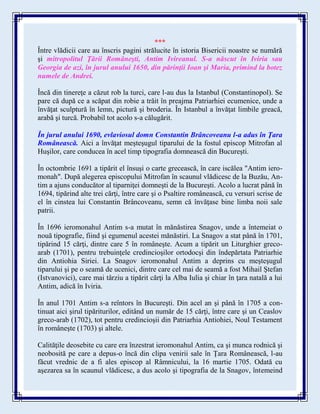 ***
Între vlădicii care au înscris pagini strălucite în istoria Bisericii noastre se numără
şi mitropolitul Ţării Româneşti, Antim Ivireanul. S-a născut în Iviria sau
Georgia de azi, în jurul anului 1650, din părinţii Ioan şi Maria, primind la botez
numele de Andrei.
Încă din tinereţe a căzut rob la turci, care l-au dus la Istanbul (Constantinopol). Se
pare că după ce a scăpat din robie a trăit în preajma Patriarhiei ecumenice, unde a
învăţat sculptură în lemn, pictură şi broderia. În Istanbul a învăţat limbile greacă,
arabă şi turcă. Probabil tot acolo s-a călugărit.
În jurul anului 1690, evlaviosul domn Constantin Brâncoveanu l-a adus în Ţara
Românească. Aici a învăţat meşteşugul tiparului de la fostul episcop Mitrofan al
Huşilor, care conducea în acel timp tipografia domnească din Bucureşti.
În octombrie 1691 a tipărit el însuşi o carte grecească, în care iscălea "Antim iero-
monah". După alegerea episcopului Mitrofan în scaunul vlădicesc de la Buzău, An-
tim a ajuns conducător al tiparniţei domneşti de la Bucureşti. Acolo a lucrat până în
1694, tipărind alte trei cărţi, între care şi o Psaltire românească, cu versuri scrise de
el în cinstea lui Constantin Brâncoveanu, semn că învăţase bine limba noii sale
patrii.
În 1696 ieromonahul Antim s-a mutat în mănăstirea Snagov, unde a întemeiat o
nouă tipografie, fiind şi egumenul acestei mănăstiri. La Snagov a stat până în 1701,
tipărind 15 cărţi, dintre care 5 în româneşte. Acum a tipărit un Liturghier greco-
arab (1701), pentru trebuinţele credincioşilor ortodocşi din îndepărtata Patriarhie
din Antiohia Siriei. La Snagov ieromonahul Antim a deprins cu meşteşugul
tiparului şi pe o seamă de ucenici, dintre care cel mai de seamă a fost Mihail Ştefan
(Istvanovici), care mai târziu a tipărit cărţi la Alba Iulia şi chiar în ţara natală a lui
Antim, adică în Iviria.
În anul 1701 Antim s-a reîntors în Bucureşti. Din acel an şi până în 1705 a con-
tinuat aici şirul tipăriturilor, editând un număr de 15 cărţi, între care şi un Ceaslov
greco-arab (1702), tot pentru credincioşii din Patriarhia Antiohiei, Noul Testament
în româneşte (1703) şi altele.
Calităţile deosebite cu care era înzestrat ieromonahul Antim, ca şi munca rodnică şi
neobosită pe care a depus-o încă din clipa venirii sale în Ţara Românească, l-au
făcut vrednic de a fi ales episcop al Râmnicului, la 16 martie 1705. Odată cu
aşezarea sa în scaunul vlădicesc, a dus acolo şi tipografia de la Snagov, întemeind
 
