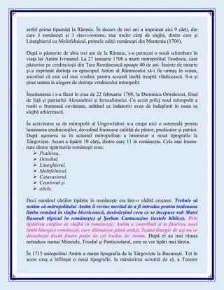 astfel prima tiparniţă la Râmnic. În decurs de trei ani a imprimat aici 9 cărţi, din
care 3 româneşti şi 3 slavo-romane, mai multe cărţi de slujbă, dintre care şi
Liturghierul cu Molitfelnicul, primele ediţii româneşti din Muntenia (1706).
După o păstorire de abia trei ani de la Râmnic, s-a petrecut o nouă schimbare în
viaţa lui Antim Ivireanul. La 27 ianuarie 1708 a murit mitropolitul Teodosie, care
păstorise pe credincioşii din Ţara Românească apoape 40 de ani. Înainte de moarte
şi-a exprimat dorinţa ca episcopul Antim al Râmnicului să-i fie urmaş în scaun,
socotind că este cel mai vrednic pentru această înaltă treaptă vlădicească. S-a şi
ţinut seama la alegere de dorinţa vrednicului mitropolit.
Înscăunarea i s-a făcut în ziua de 22 februarie 1708, la Duminica Ortodoxiei, fiind
de faţă şi patriarhii Alexandriei şi Ierusalimului. Cu acest prilej noul mitropolit a
rostit o frumoasă cuvântare, arătând ce îndatoriri avea de îndeplinit în noua sa
slujbă arhierească.
În activitatea sa de mitropolit al Ungrovlahiei n-a cruţat nici o osteneală pentru
luminarea credincioşilor, dovedind frumoase calităţi de păstor, predicator şi patriot.
După aşezarea sa în scaunul mitropolitan a întemeiat o nouă tipografie la
Târgovişte. Acum a tipărit 18 cărţi, dintre care 11 în româneşte. Cele mai însem-
nate dintre tipăriturile româneşti erau:
 Psaltirea,
 Octoihul,
 Liturghierul,
 Molitfelnicul,
 Catavasierul,
 Ceaslovul şi
 altele.
Deci numărul cărţilor tipărite în româneşte era într-o vădită creştere. Trebuie să
notăm că mitropolitului Antim îi revine meritul de a fi introdus pentru totdeauna
limba română în slujba bisericească, desăvârşind ceea ce se începuse sub Matei
Basarab (tipicul în româneşte) şi Şerban Cantacuzino (textele biblice). Prin
tipărirea cărţilor de slujbă în româneşte, Antim a contribuit şi la făurirea unei
limbi liturgice româneşti, care dăinuieşte până astăzi. Textul liturgic de azi nu se
deosebeşte decât foarte puţin de cel tradus de Antim. După el au mai rămas
netraduse numai Mineiele, Triodul şi Penticostarul, care se vor tipări mai târziu.
În 1715 mitopolitul Antim a mutat tipografia de la Târgovişte la Bucureşti. Tot în
acest oraş a înfiinţat o nouă tipografie, la mănăstirea ocrotită de el, a Tuturor
 