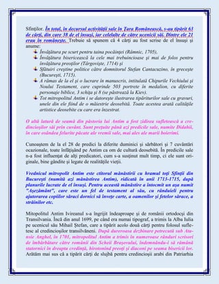 Sfinţilor. În total, în decursul activităţii sale în Ţara Românească, s-au tipărit 63
de cărţi, din care 38 de el însuşi, iar celelalte de către ucenicii săi. Dintre ele 21
erau în româneşte. Trebuie să spunem că 4 cărţi au fost scrise de el însuşi şi
anume:
Învăţătura pe scurt pentru taina pocăinţei (Râmnic, 1705),
Învăţătura bisericească la cele mai trebuincioase şi mai de folos pentru
învăţătura preoţilor (Târgovişte, 1714) şi
Sfătuiri creştine politice către domnitorul Stefan Cantacuzino, în greceşte
(Bucureşti, 1715).
A rămas de la el şi o lucrare în manuscris, intitulată Chipurile Vechiului şi
Noului Testament, care cuprinde 503 portrete în medalion, cu diferite
personaje biblice, 3 schiţa şi 8 (se păstrează la Kiev).
Tot mitropolitul Antim i se datoreşte ilustrarea tipăriturilor sale cu gravuri,
unele din ele fiind de o măiestrie deosebită. Toate acestea arată calităţile
artistice deosebite cu care era înzestrat.
O altă latură de seamă din păstoria lui Antim a fost zidirea sufletească a cre-
dincioşilor săi prin cuvânt. Sunt preţuite până azi predicile sale, numite Didahii,
în care osândea felurite păcate ale vremii sale, mai ales ale marii boierimi.
Cunoaştem de la el 28 de predici la diferite duminici şi sărbători şi 7 cuvântări
ocazionale, toate înfăţişând pe Antim ca om de cultură deosebită. În predicile sale
n-a fost influenţat de alţi predicatori, cum s-a susţinut mult timp, ci ele sunt ori-
ginale, bine gândite şi legate de realităţile vieţii.
Vrednicul mitropolit Antim este ctitorul mănăstirii cu hramul toţi Sfinţii din
Bucureşti (numită azi mănăstirea Antim), ridicată în anii 1713-1715, după
planurile lucrate de el însuşi. Pentru această mănăstire a întocmit un aşa numit
"Aşezământ", care este un fel de testament al său, cu rânduieli pentru
ajutorarea copiilor săraci dornici să înveţe carte, a oamenilor şi fetelor sărace, a
străinilor etc.
Mitopolitul Antim Ivireanul s-a îngrijit îndeaproape şi de românii ortodocşi din
Transilvania. Încă din anul 1699, pe când era numai tipograf, a trimis la Alba Iulia
pe ucenicul său Mihail Ştefan, care a tipărit acolo două cărţi pentru folosul sufle-
tesc al credincioşilor transilvăneni. După dureroasa dezbinare petrecută sub Ata-
nsie Anghel, în 1701, mitropolitul Antim a trimis în numeroase rânduri scrisori
de îmbărbătare către românii din Scheii Braşovului, îndemnându-i să rămână
statornici în dreapta credinţă, hirotonind preoţi şi diaconi pe seama bisericii lor.
Arătăm mai sus că a tipărit cărţi de slujbă pentru credincioşii arabi din Patriarhia
 