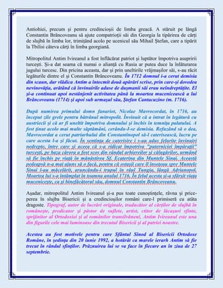 Antiohiei, precum şi pentru credincioşii de limba greacă. A stăruit pe lângă
Constantin Brâncoveanu să ajute compatrioţii săi din Georgia la tipărirea de cărţi
de slujbă în limba lor, trimiţând acolo pe ucenicul său Mihail Ştefan, care a tipărit
la Tbilisi câteva cărţi în limba georgiană.
Mitropolitul Antim Ivireanul a fost înflăcărat patriot şi luptător împotriva asupririi
turceşti. Şi-a dat seama că numai o alianţă cu Rusia ar putea duce la înlăturarea
jugului turcesc. Din pricina aceasta, dar şi prin uneltirile vrăjmaşilor săi, s-au răcit
legăturile dintre el şi Constantin Brâncoveanu. În 1712 domnul i-a cerut demisia
din scaun, dar vlădica Antim a întocmit două apărări scrise, prin care-şi dovedea
nevinovăţia, arătând că învinuirile aduse de duşmanii săi erau neîndreptăţite. El
şi-a continuat apoi nestânjenit activitatea până la moartea mucenicească a lui
Brâncoveanu (1714) şi apoi sub urmaşul său, Ştefan Cantacuzino (m. 1716).
După numirea primului domn fanariot, Nicolae Mavrocordat, în 1716, au
început zile grele pentru bătrânul mitropolit. Învinuit că a intrat în legătură cu
austriecii şi că ar fi uneltit împotriva domnului şi închis în temniţa palatului. A
fost ţinut acolo mai multe săptămâni, cerându-I-se demisia. Refuzând să o dea,
Mavrocordat a cerut patriarhului din Constantinopol să-l caterisească, lucru pe
care acesta l-a şi făcut. În sentinţa de caterisire i s-au adus felurite învinuiri
nedrepte, între care şi aceea că s-a ridicat împotriva "puterniciei împăraţii"
turceşti, pe baza cărora a fost scos din rândul arhiereilor şi călugărilor, urmând
să fie închis pe viaţă în mănăstirea Sf. Ecaterina din Muntele Sinai. Această
pedeapsă n-a mai ajuns să o facă, pentru că ostaşii care îl însoţeau spre Muntele
Sinai l-au măcelărit, aruncându-i trupul în râul Tungia, lângă Adrianopol.
Moartea lui s-a întâmplat în toamna anului 1716. În felul acesta şi-a sfârşit viaţa
muceniceşte, ca şi binefăcătorul său, domnul Constantin Brâncoveanu.
Aşadar, mitropolitul Antim Ivireanul şi-a pus toate cunoştinţele, râvna şi price-
perea în slujba Bisericii şi a credincioşilor români care-l primiseră cu atâta
dragoste. Tipograf, autor de lucrări originale, traducător al cărţilor de slujbă în
româneşte, predicator şi păstor de suflete, artist, ctitor de lăcaşuri sfinte,
sprijinitor al Ortodoxiei şi al românilor transilvăneni, Antim Ivireanul este una
din figurile cele mai luminoase din trecutul Bisericii şi al patriei noastre.
Acestea au fost motivele pentru care Sfântul Sinod al Bisericii Ortodoxe
Române, în şedinţa din 20 iunie 1992, a hotărât ca marele ierarh Antim să fie
trecut în rândul sfinţilor. Prăznuirea lui se va face în fiecare an în ziua de 27
septembrie.
 