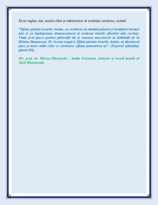 Să ne rugăm, dar, noului sfânt şi mărturisitor al credinţei ortodoxe, zicând:
"Sfinte părinte ierarhe Antim, cu vrednicie ai rânduit păstori şi învăţători turmei
tale şi cu înţelepciune dumnezeiască ai revărsat râurile sfintelor tale cuvinte.
Viaţa ţi-ai pus-o pentru păstoriţii tăi şi cununa muceniciei ai dobândit de la
Hristos Dumnezeu. Pe Acesta roagă-l, Sfinte părinte ierarhe Antim, să dăruiască
pace şi mare milă celor ce săvârşesc sfânta pomenirea ta". (Toparul sfântului,
glasul III).
(Pr. prof. dr. Mircea Păcurariu - Antim Ivireanul, cărturar şi ierarh martir al
Ţării Româneşti)
 
