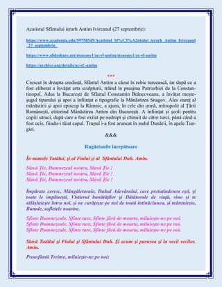 Acatistul Sfântului ierarh Antim Ivireanul (27 septembrie):
https://www.academia.edu/59758545/Acatistul_Sf%C3%A2ntului_ierarh_Antim_Ivireanul
_27_septembrie_
https://www.slideshare.net/steaemy1/ac-sf-antim/steaemy1/ac-sf-antim
https://archive.org/details/ac-sf.-antim
***
Crescut în dreapta credință, Sfântul Antim a căzut în robie turcească, iar după ce a
fost eliberat a învățat arta sculpturii, trăind în preajma Patriarhiei de la Constan-
tinopol. Adus la București de Sfântul Constantin Brâncoveanu, a învățat mește-
șugul tiparului și apoi a înființat o tipografie la Mănăstirea Snagov. Ales stareț al
mănăstirii și apoi episcop la Râmnic, a ajuns, în cele din urmă, mitropolit al Țării
Românești, ctitorind Mănăstirea Antim din București. A înființat și școli pentru
copiii săraci, după care a fost exilat pe nedrept și chinuit de către turci, până când a
fost ucis, fiindu-i tăiat capul. Trupul i-a fost aruncat în sudul Dunării, în apele Tun-
giei.
&&&
Rugăciunile începătoare
În numele Tatălui, şi al Fiului şi al Sfântului Duh. Amin.
Slavă Ţie, Dumnezeul nostru, Slavă Ţie !
Slavă Ţie, Dumnezeul nostru, Slavă Ţie !
Slavă Ţie, Dumnezeul nostru, Slavă Ţie !
Împărate ceresc, Mângâietorule, Duhul Adevărului, care pretutindenea eşti, şi
toate le implineşti, Vistierul bunătăţilor şi Dătătorule de viaţă, vino şi te
sălăşluieşte întru noi, şi ne curăţeşte pe noi de toată intinăciunea, şi mântuieşte,
Bunule, sufletele noastre.
Sfinte Dumnezeule, Sfinte tare, Sfinte fără de moarte, miluieşte-ne pe noi.
Sfinte Dumnezeule, Sfinte tare, Sfinte fără de moarte, miluieşte-ne pe noi.
Sfinte Dumnezeule, Sfinte tare, Sfinte fără de moarte, miluieşte-ne pe noi.
Slavă Tatălui şi Fiului şi Sfântului Duh. Şi acum şi pururea şi în vecii vecilor.
Amin.
Preasfântă Treime, miluieşte-ne pe noi;
 