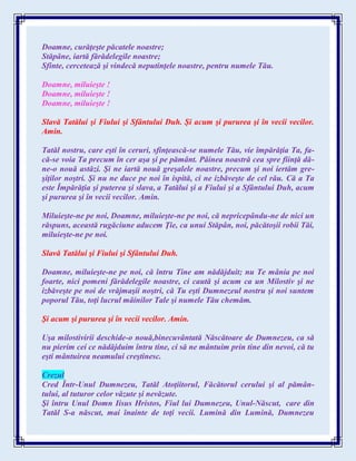 Doamne, curăţeşte păcatele noastre;
Stăpâne, iartă fărădelegile noastre;
Sfinte, cercetează şi vindecă neputinţele noastre, pentru numele Tău.
Doamne, miluieşte !
Doamne, miluieşte !
Doamne, miluieşte !
Slavă Tatălui şi Fiului şi Sfântului Duh. Şi acum şi pururea şi în vecii vecilor.
Amin.
Tatăl nostru, care eşti în ceruri, sfinţească-se numele Tău, vie împărăţia Ta, fa-
că-se voia Ta precum în cer aşa şi pe pământ. Pâinea noastră cea spre fiinţă dă-
ne-o nouă astăzi. Şi ne iartă nouă greşalele noastre, precum şi noi iertăm gre-
şiţilor noştri. Şi nu ne duce pe noi în ispită, ci ne izbăveşte de cel rău. Că a Ta
este Împărăţia şi puterea şi slava, a Tatălui şi a Fiului şi a Sfântului Duh, acum
şi pururea şi în vecii vecilor. Amin.
Miluieşte-ne pe noi, Doamne, miluieşte-ne pe noi, că nepricepându-ne de nici un
răspuns, această rugăciune aducem Ţie, ca unui Stăpân, noi, păcătoşii robii Tăi,
miluieşte-ne pe noi.
Slavă Tatălui şi Fiului şi Sfântului Duh.
Doamne, miluieşte-ne pe noi, că întru Tine am nădăjduit; nu Te mânia pe noi
foarte, nici pomeni fărădelegile noastre, ci caută şi acum ca un Milostiv şi ne
izbăveşte pe noi de vrăjmaşii noştri, că Tu eşti Dumnezeul nostru şi noi suntem
poporul Tău, toţi lucrul mâinilor Tale şi numele Tău chemăm.
Şi acum şi pururea şi în vecii vecilor. Amin.
Uşa milostivirii deschide-o nouă,binecuvântată Născătoare de Dumnezeu, ca să
nu pierim cei ce nădăjduim întru tine, ci să ne mântuim prin tine din nevoi, că tu
eşti mântuirea neamului creştinesc.
Crezul
Cred Într-Unul Dumnezeu, Tatăl Atoţiitorul, Făcătorul cerului şi al pămân-
tului, al tuturor celor văzute şi nevăzute.
Şi întru Unul Domn Iisus Hristos, Fiul lui Dumnezeu, Unul-Născut, care din
Tatăl S-a născut, mai înainte de toţi vecii. Lumină din Lumină, Dumnezeu
 