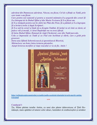 adevărat din Dumnezeu adevărat, Născut, nu făcut, Cel de o fiinţă cu Tatăl, prin
care toate s-au făcut.
Care pentru noi oamenii şi pentru a noastră mântuire.S-a pogorât din ceruri Şi
S-a întrupat de la Duhul Sfânt şi din Maria Fecioara Şi S-a făcut om.
Şi S-a răstignit pentru noi în zilele lui Pilat din Pont, Şi a pătimit şi S-a îngropat.
Şi a înviat a treia zi după Scripturi .
Şi S-a suit la ceruri şi Şade de-a dreapta Tatălui. Şi iarăşi va să vină cu slavă, să
judece viii şi morţii, A cărui Împărăţie nu va avea sfârşit.
Şi întru Duhul Sfânt, Domnul de viaţă Făcătorul, care din Tatăl purcede,
Cela ce împreună cu Tatăl şi cu Fiul este închinat şi slăvit, care a grăit prin
prooroci.
Întru-una Sfântă Sobornicească şi apostolească Biserică,
Mărturisesc un botez întru iertarea păcatelor,
Aştept învierea morţilor şi viaţa veacului ce va să fie. Amin !
http://arhiepiscopiaramnicului.ro/audio/audio-acatistul-sfantului-ierarh-martir-antim-
ivireanul
***
Condacul 1
Ţie, Sfinte părinte ierarhe Antim, ca unui ales păstor duhovnicesc al Ţării Ro-
mâneşti, mare apărător al tuturor celor săraci, luminător al credincioşilor şi următor
 