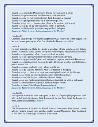 Bucură-te, că numai lui Dumnezeu în Treime cu vrednicie I-ai slujit;
Bucură-te, că prin aceasta cu marii nevoitori te-ai asemănat;
Bucură-te, că pe cei potrivnici şi înrăiţi, după dreptate i-ai mustrat;
Bucură-te, că prin pilda ta înaltă ne-ai îmbărbătat pe toţi;
Bucură-te, că pe noi, cei întunecaţi cu păcatele, la lumina vieţii ne scoţi;
Bucură-te, că şi pe cei de alte credinţe cu milă i-ai cercetat;
Bucură-te, că învăţăturile greşite cu dragoste le-ai îndreptat;
Bucură-te, Sfinte ierarhe Antim, mucenice al lui Hristos!
Condacul 5
Chemând lângă tine pe toţi creştinii dreptmăritori, de slujirea ta, sfinte, aceştia s-au
bucurat; iar noi, pătrunşi de sfânt fior, cântăm lui Dumnezeu: Aliluia!
Icosul 5
Cu totul luminat ca o făclie în sfeşnic te-ai arătat, părinte ierarhe, pe toţi îndem-
nându-i la credinţa curată, pentru care şi noi cu umilinţă îţi aducem laudele acestea:
Bucură-te, că şi prin tine, sfinte, dreapta credinţă s-a arătat;
Bucură-te, că oile cele cuvântătoare în tine au avut păstor adevărat;
Bucură-te, că şi patriarhul Ciprian te-a recunoscut ca pe un vas ales de Dumnezeu;
Bucură-te, că rugul aprins al rugăciunilor către Hristos nu s-a stins în mănăstirea ce
poartă numele tău;
Bucură-te, că toate uneltirile celui viclean le-ai biruit;
Bucură-te, că pe slujitorii Sfântului Altar la sfinţenie i-ai povăţuit;
Bucură-te, că pe cei iubitori de rugăciune curată şi neîncetată, tu îi călăuzeşti;
Bucură-te, că, pentru cei smeriţi, taine negrăite spre folos rosteşti;
Bucură-te, că toţi din izvorul cuvintelor tale s-au adăpat;
Bucură-te, că, spre rugăciunea inimii şi lucrarea lăuntrică, pe toţi i-ai îndemnat;
Bucură-te, adânc şi smerit slujitor al Sfintei Liturghii cereşti;
Bucură-te, că tu cu Sfinţii Îngeri împreună slujeşti;
Bucură-te, Sfinte ierarhe Antim, mucenice al lui Hristos!
Condacul 6
Pe vrăjmaşii Adevărului celui descoperit de Sus, cu sfinţenia şi înţelepciunea vieţii
tale i-ai înfruntat, iar domnul Ţării Româneşti, de tine fiind întărit în dreapta cre-
dinţă, cânta lui Dumnezeu: Aliluia!
Icosul 6
Din dumnezeiască iconomie, la Sfântul voievod Constantin Brâncoveanu, cuvin-
tele şi evlavia ta răsunet curat au aflat, când în scaunul Mitropoliei Ţării Româneşti
ai fost adus, iar credincioşii cu bucurie ţi-au cântat:
 