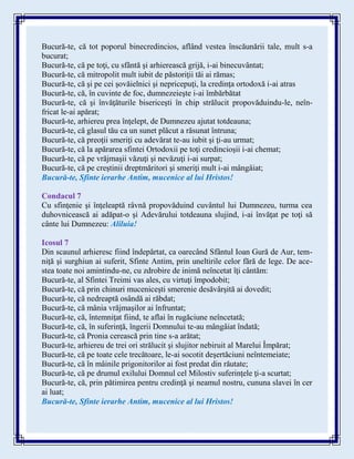 Bucură-te, că tot poporul binecredincios, aflând vestea înscăunării tale, mult s-a
bucurat;
Bucură-te, că pe toţi, cu sfântă şi arhierească grijă, i-ai binecuvântat;
Bucură-te, că mitropolit mult iubit de păstoriţii tăi ai rămas;
Bucură-te, că şi pe cei şovăielnici şi nepricepuţi, la credinţa ortodoxă i-ai atras
Bucură-te, că, în cuvinte de foc, dumnezeieşte i-ai îmbărbătat
Bucură-te, că şi învăţăturile bisericeşti în chip strălucit propovăduindu-le, neîn-
fricat le-ai apărat;
Bucură-te, arhiereu prea înţelept, de Dumnezeu ajutat totdeauna;
Bucură-te, că glasul tău ca un sunet plăcut a răsunat întruna;
Bucură-te, că preoţii smeriţi cu adevărat te-au iubit şi ţi-au urmat;
Bucură-te, că la apărarea sfintei Ortodoxii pe toţi credincioşii i-ai chemat;
Bucură-te, că pe vrăjmaşii văzuţi şi nevăzuţi i-ai surpat;
Bucură-te, că pe creştinii dreptmăritori şi smeriţi mult i-ai mângâiat;
Bucură-te, Sfinte ierarhe Antim, mucenice al lui Hristos!
Condacul 7
Cu sfinţenie şi înţeleaptă râvnă propovăduind cuvântul lui Dumnezeu, turma cea
duhovnicească ai adăpat-o şi Adevărului totdeauna slujind, i-ai învăţat pe toţi să
cânte lui Dumnezeu: Aliluia!
Icosul 7
Din scaunul arhieresc fiind îndepărtat, ca oarecând Sfântul Ioan Gură de Aur, tem-
niţă şi surghiun ai suferit, Sfinte Antim, prin uneltirile celor fără de lege. De ace-
stea toate noi amintindu-ne, cu zdrobire de inimă neîncetat îţi cântăm:
Bucură-te, al Sfintei Treimi vas ales, cu virtuţi împodobit;
Bucură-te, că prin chinuri muceniceşti smerenie desăvârşită ai dovedit;
Bucură-te, că nedreaptă osândă ai răbdat;
Bucură-te, că mânia vrăjmaşilor ai înfruntat;
Bucură-te, că, întemniţat fiind, te aflai în rugăciune neîncetată;
Bucură-te, că, în suferinţă, îngerii Domnului te-au mângâiat îndată;
Bucură-te, că Pronia cerească prin tine s-a arătat;
Bucură-te, arhiereu de trei ori strălucit şi slujitor nebiruit al Marelui Împărat;
Bucură-te, că pe toate cele trecătoare, le-ai socotit deşertăciuni neîntemeiate;
Bucură-te, că în mâinile prigonitorilor ai fost predat din răutate;
Bucură-te, că pe drumul exilului Domnul cel Milostiv suferinţele ţi-a scurtat;
Bucură-te, că, prin pătimirea pentru credinţă şi neamul nostru, cununa slavei în cer
ai luat;
Bucură-te, Sfinte ierarhe Antim, mucenice al lui Hristos!
 