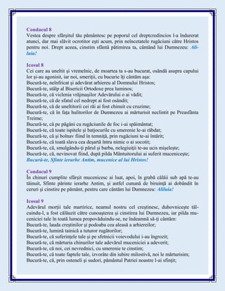 Condacul 8
Vestea despre sfârşitul tău pământesc pe poporul cel dreptcredincios l-a îndurerat
atunci, dar mai slăvit ocrotitor eşti acum, prin neîncetatele rugăciuni către Hristos
pentru noi. Drept aceea, cinstim sfântă pătimirea ta, cântând lui Dumnezeu: Ali-
luia!
Icosul 8
Cei care au uneltit şi vremelnic, de moartea ta s-au bucurat, osândă asupra capului
lor şi-au agonisit, iar noi, smeriţii, cu bucurie îţi cântăm aşa:
Bucură-te, neînfricat şi adevărat arhiereu al Domnului Hristos;
Bucură-te, stâlp al Bisericii Ortodoxe prea luminos;
Bucură-te, că viclenia vrăjmaşilor Adevărului o ai vădit;
Bucură-te, că de sfatul cel nedrept ai fost osândit;
Bucură-te, că de uneltitorii cei răi ai fost chinuit cu cruzime;
Bucură-te, că în faţa hulitorilor de Dumnezeu ai mărturisit neclintit pe Preasfânta
Treime;
Bucură-te, că pe păgâni cu rugăciunile de foc i-ai spăimântat;
Bucură-te, că toate ispitele şi batjocurile cu smerenie le-ai răbdat;
Bucură-te, că şi bolnav fiind în temniţă, prin rugăciuni te-ai întărit;
Bucură-te, că toată slava cea deşartă întru nimic o ai socotit;
Bucură-te, că, smulgându-ţi părul şi barba, nelegiuiţii te-au ucis mişeleşte;
Bucură-te, că, nevinovat fiind, după pilda Mântuitorului ai suferit muceniceşte;
Bucură-te, Sfinte ierarhe Antim, mucenice al lui Hristos!
Condacul 9
În chinuri cumplite sfârşit mucenicesc ai luat, apoi, în grabă călăii sub apă te-au
tăinuit, Sfinte părinte ierarhe Antim, şi astfel cunună de biruinţă ai dobândit în
ceruri şi cinstire pe pământ, pentru care cântăm lui Dumnezeu: Aliluia!
Icosul 9
Adevărul morţii tale martirice, neamul nostru cel creştinesc, duhovniceşte tâl-
cuindu-l, a fost călăuzit către cunoaşterea şi cinstirea lui Dumnezeu, iar pilda mu-
ceniciei tale în toată lumea propovăduindu-se, ne îndeamnă să-ţi cântăm:
Bucură-te, lauda creştinilor şi podoaba cea aleasă a arhiereilor;
Bucură-te, lumină tainică a tuturor rugătorilor;
Bucură-te, că suferinţele tale şi pe sfetnicii voievodului i-au îngrozit;
Bucură-te, că mărturia chinurilor tale adevărul muceniciei a adeverit;
Bucură-te, că noi, cei nevrednici, cu smerenie te cinstim;
Bucură-te, că toate faptele tale, izvorâte din iubire milostivă, noi le mărturisim;
Bucură-te, că, prin osteneli şi sudori, pământul Patriei noastre l-ai sfinţit;
 