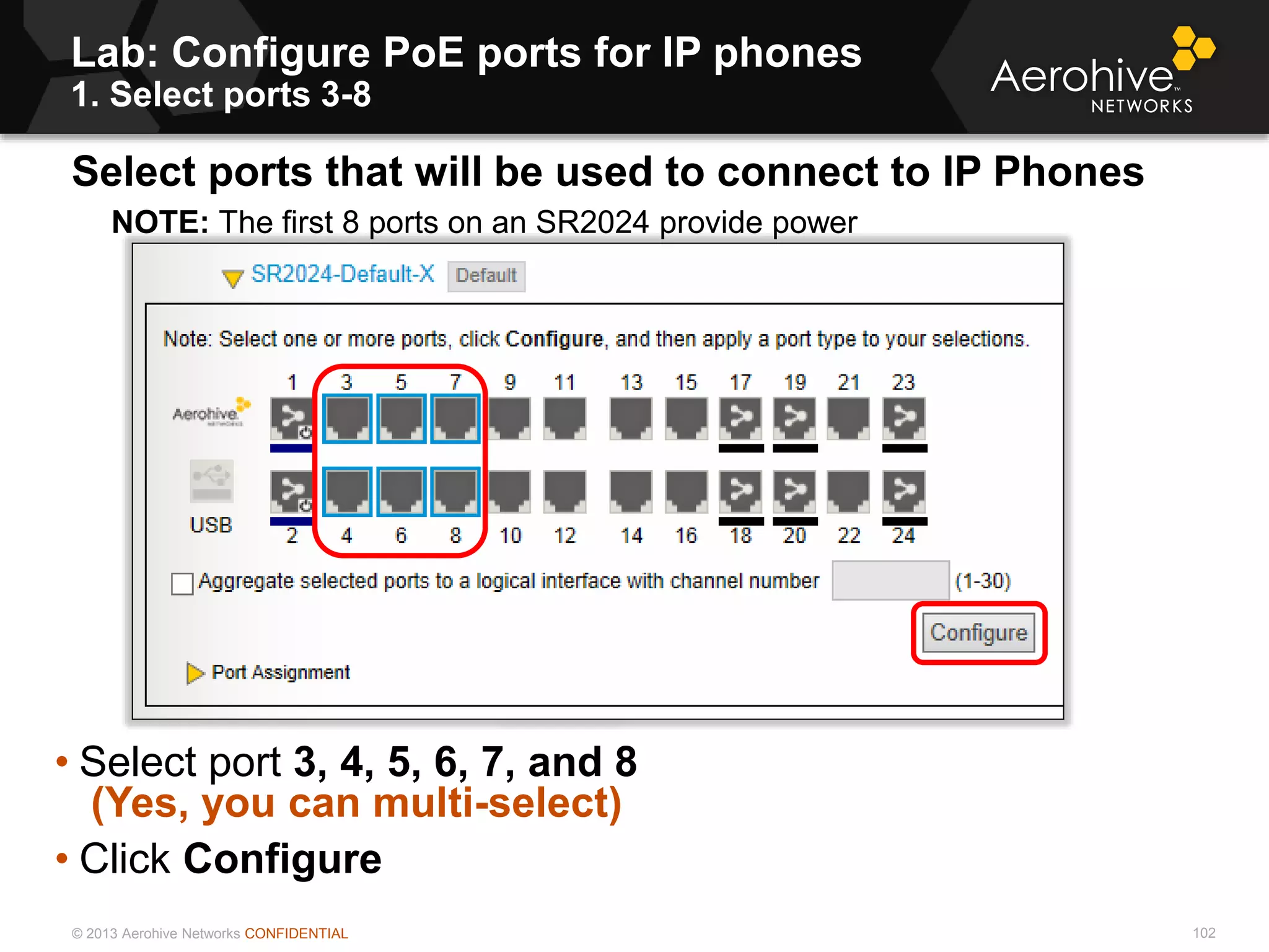 © 2013 Aerohive Networks CONFIDENTIAL
Copyright ©2011
Lab: Configure PoE ports for IP phones
1. Select ports 3-8
Select ports that will be used to connect to IP Phones
NOTE: The first 8 ports on an SR2024 provide power
• Select port 3, 4, 5, 6, 7, and 8
(Yes, you can multi-select)
• Click Configure
102
 