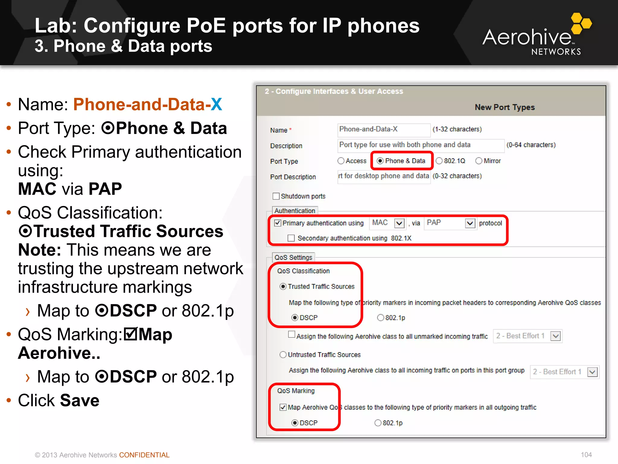 © 2013 Aerohive Networks CONFIDENTIAL
Lab: Configure PoE ports for IP phones
3. Phone & Data ports
104
• Name: Phone-and-Data-X
• Port Type: Phone & Data
• Check Primary authentication
using:
MAC via PAP
• QoS Classification:
Trusted Traffic Sources
Note: This means we are
trusting the upstream network
infrastructure markings
› Map to DSCP or 802.1p
• QoS Marking:Map
Aerohive..
› Map to DSCP or 802.1p
• Click Save
 