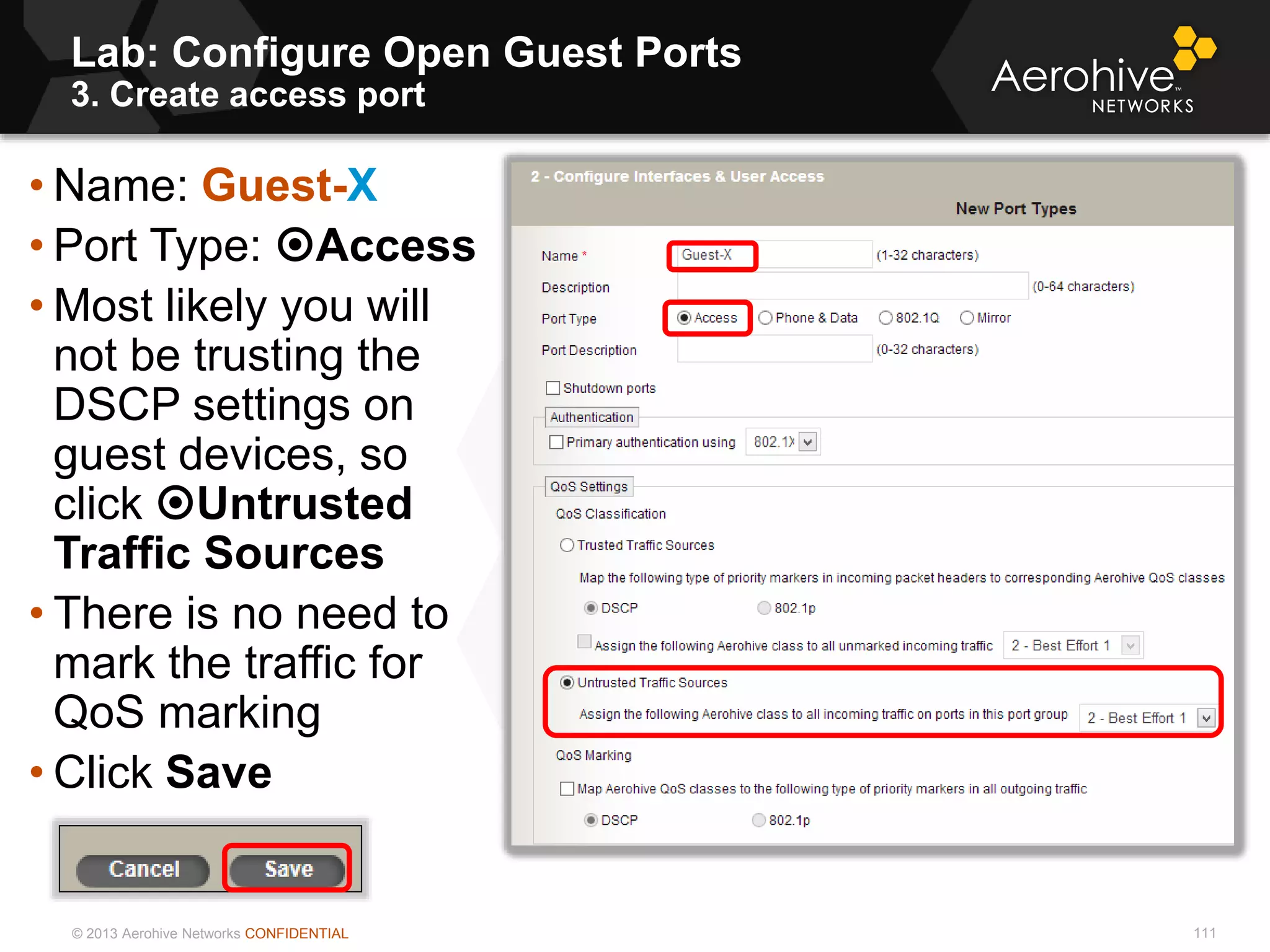 © 2013 Aerohive Networks CONFIDENTIAL
Lab: Configure Open Guest Ports
3. Create access port
111
• Name: Guest-X
• Port Type: Access
• Most likely you will
not be trusting the
DSCP settings on
guest devices, so
click Untrusted
Traffic Sources
• There is no need to
mark the traffic for
QoS marking
• Click Save
 