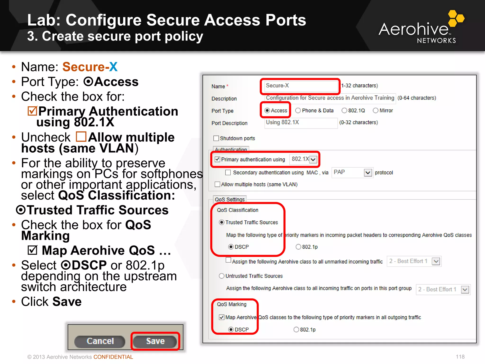 © 2013 Aerohive Networks CONFIDENTIAL
Lab: Configure Secure Access Ports
3. Create secure port policy
118
• Name: Secure-X
• Port Type: Access
• Check the box for:
Primary Authentication
using 802.1X
• Uncheck ☐Allow multiple
hosts (same VLAN)
• For the ability to preserve
markings on PCs for softphones
or other important applications,
select QoS Classification:
Trusted Traffic Sources
• Check the box for QoS
Marking
 Map Aerohive QoS …
• Select DSCP or 802.1p
depending on the upstream
switch architecture
• Click Save
 