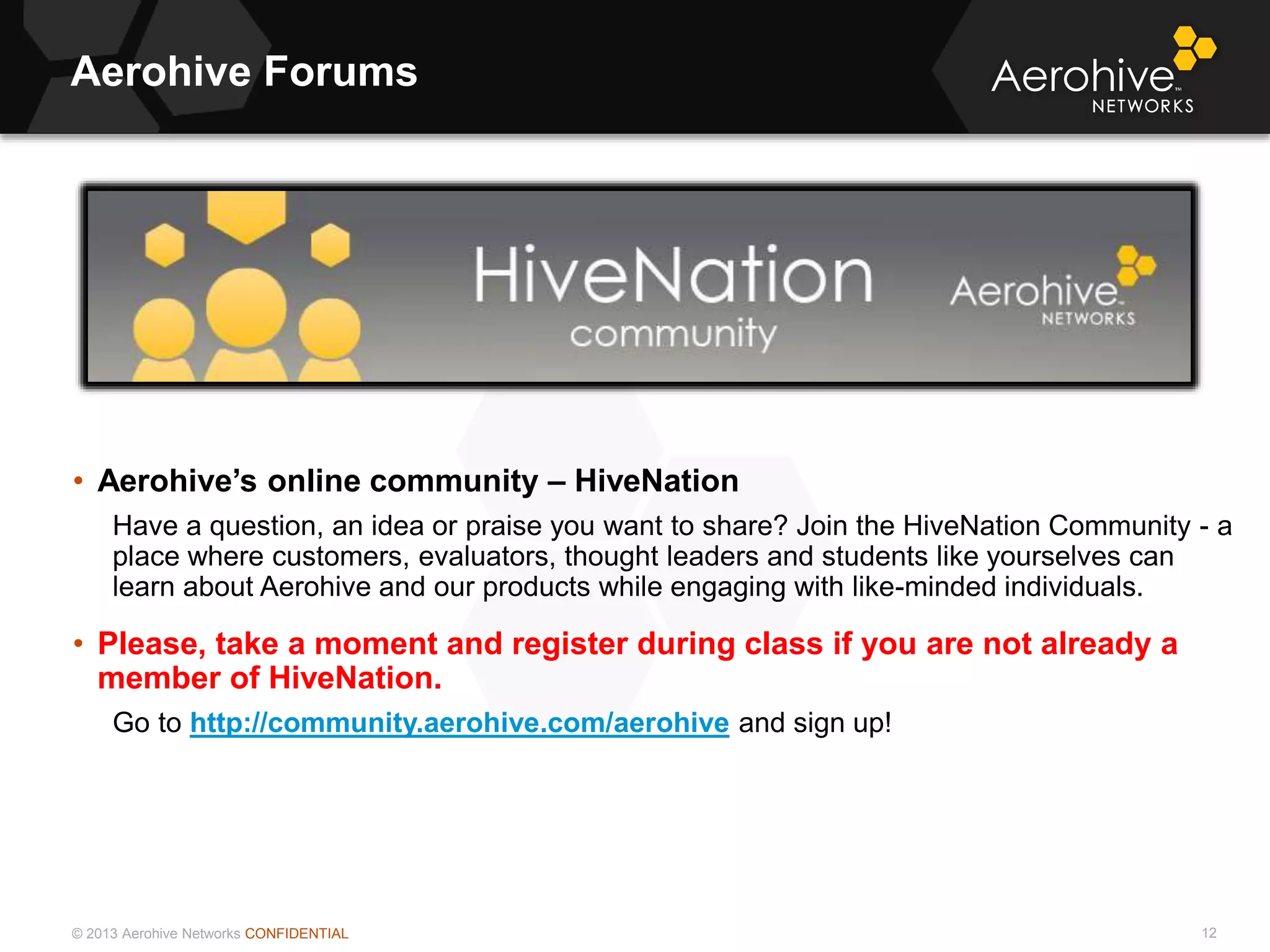 © 2013 Aerohive Networks CONFIDENTIAL
Aerohive Forums
12
• Aerohive’s online community – HiveNation
Have a question, an idea or praise you want to share? Join the HiveNation Community - a
place where customers, evaluators, thought leaders and students like yourselves can
learn about Aerohive and our products while engaging with like-minded individuals.
• Please, take a moment and register during class if you are not already a
member of HiveNation.
Go to http://community.aerohive.com/aerohive and sign up!
 