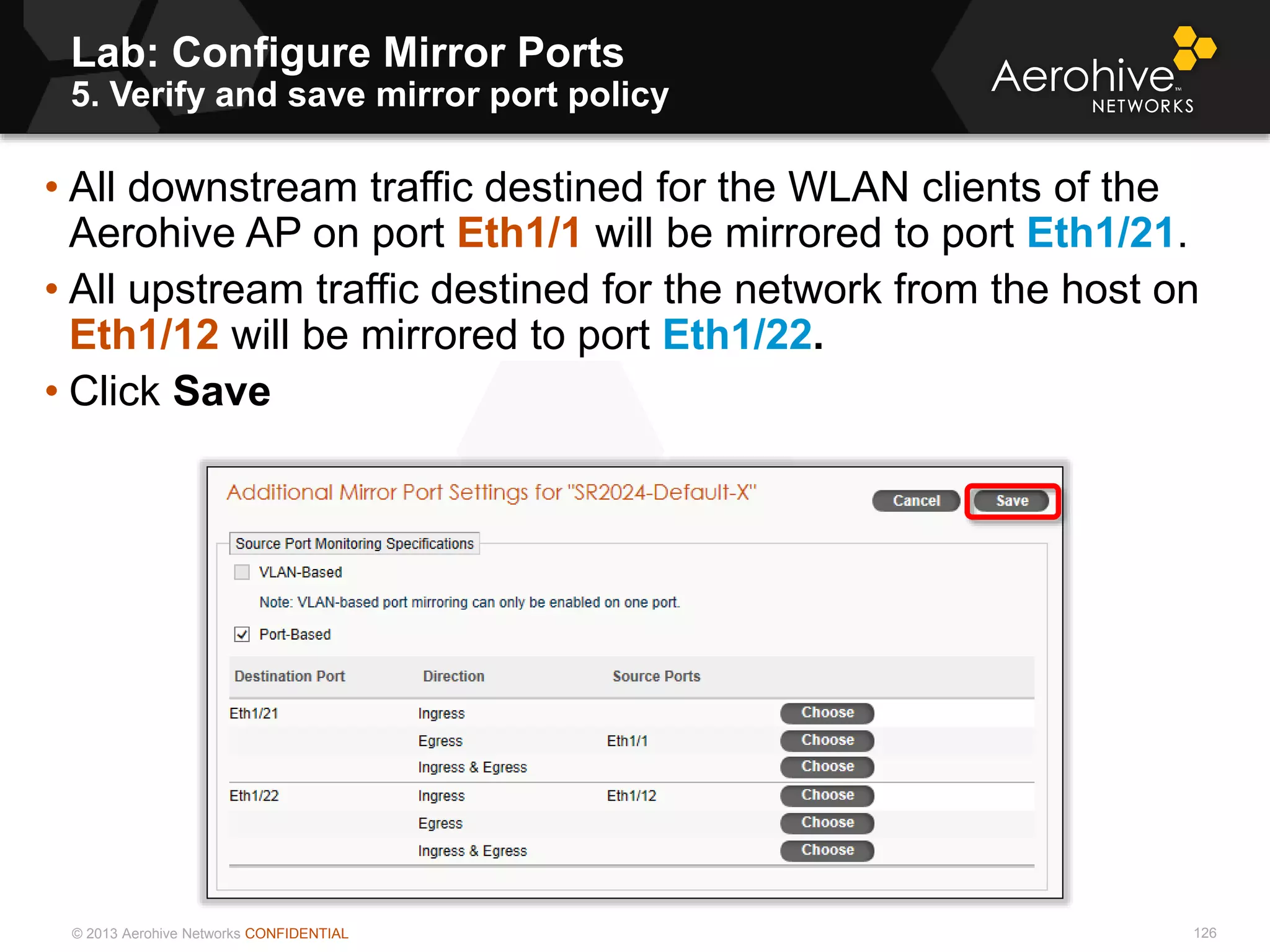 © 2013 Aerohive Networks CONFIDENTIAL
Lab: Configure Mirror Ports
5. Verify and save mirror port policy
126
• All downstream traffic destined for the WLAN clients of the
Aerohive AP on port Eth1/1 will be mirrored to port Eth1/21.
• All upstream traffic destined for the network from the host on
Eth1/12 will be mirrored to port Eth1/22.
• Click Save
 
