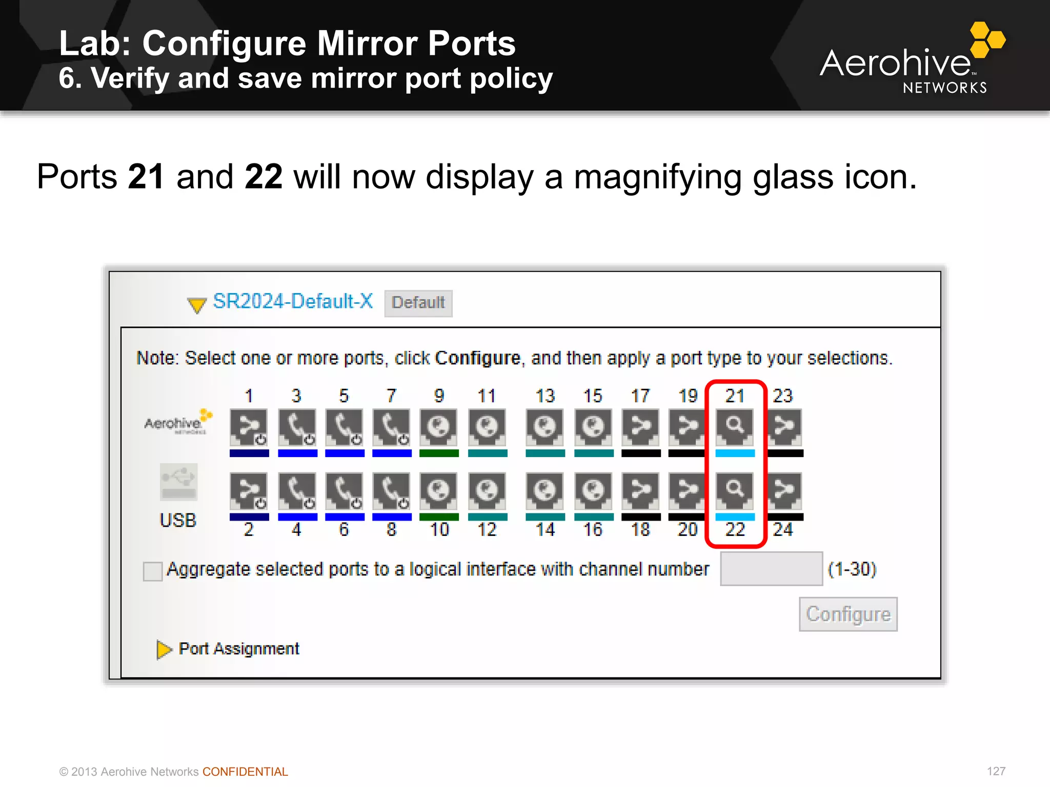 © 2013 Aerohive Networks CONFIDENTIAL
Lab: Configure Mirror Ports
6. Verify and save mirror port policy
127
Ports 21 and 22 will now display a magnifying glass icon.
 