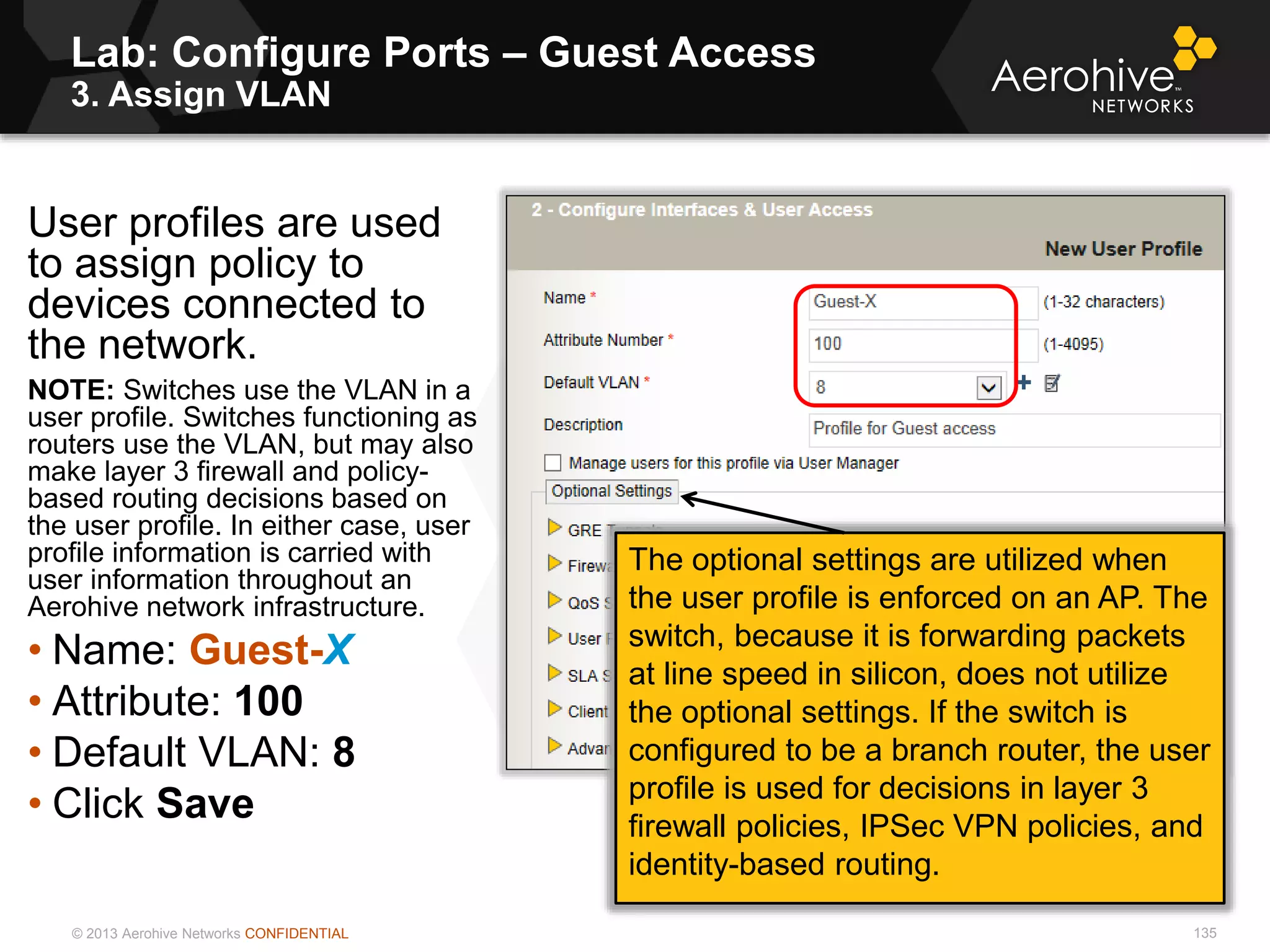 © 2013 Aerohive Networks CONFIDENTIAL
Lab: Configure Ports – Guest Access
3. Assign VLAN
135
User profiles are used
to assign policy to
devices connected to
the network.
NOTE: Switches use the VLAN in a
user profile. Switches functioning as
routers use the VLAN, but may also
make layer 3 firewall and policy-
based routing decisions based on
the user profile. In either case, user
profile information is carried with
user information throughout an
Aerohive network infrastructure.
• Name: Guest-X
• Attribute: 100
• Default VLAN: 8
• Click Save
The optional settings are utilized when
the user profile is enforced on an AP. The
switch, because it is forwarding packets
at line speed in silicon, does not utilize
the optional settings. If the switch is
configured to be a branch router, the user
profile is used for decisions in layer 3
firewall policies, IPSec VPN policies, and
identity-based routing.
 