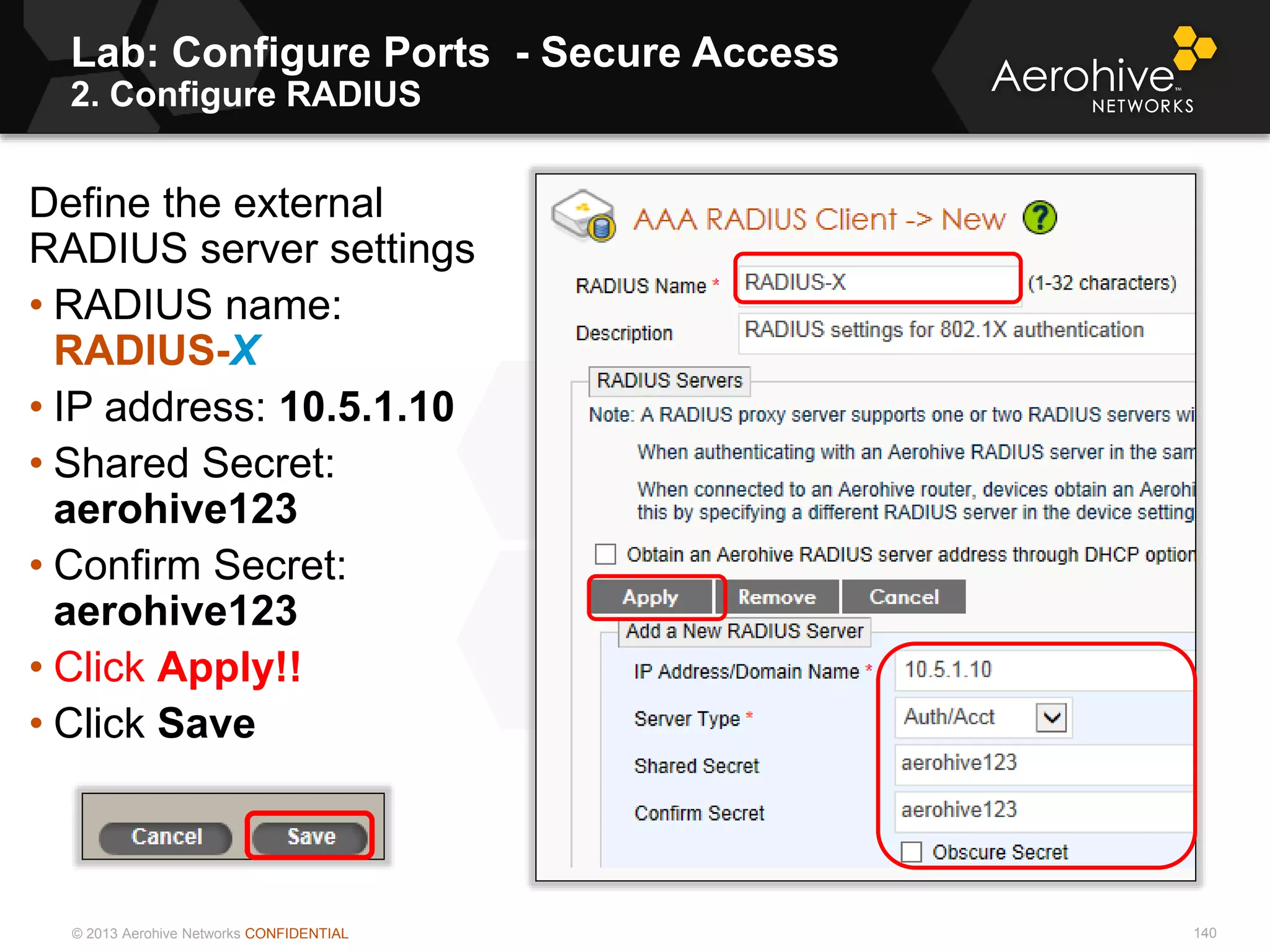 © 2013 Aerohive Networks CONFIDENTIAL
Lab: Configure Ports - Secure Access
2. Configure RADIUS
140
Define the external
RADIUS server settings
• RADIUS name:
RADIUS-X
• IP address: 10.5.1.10
• Shared Secret:
aerohive123
• Confirm Secret:
aerohive123
• Click Apply!!
• Click Save
 