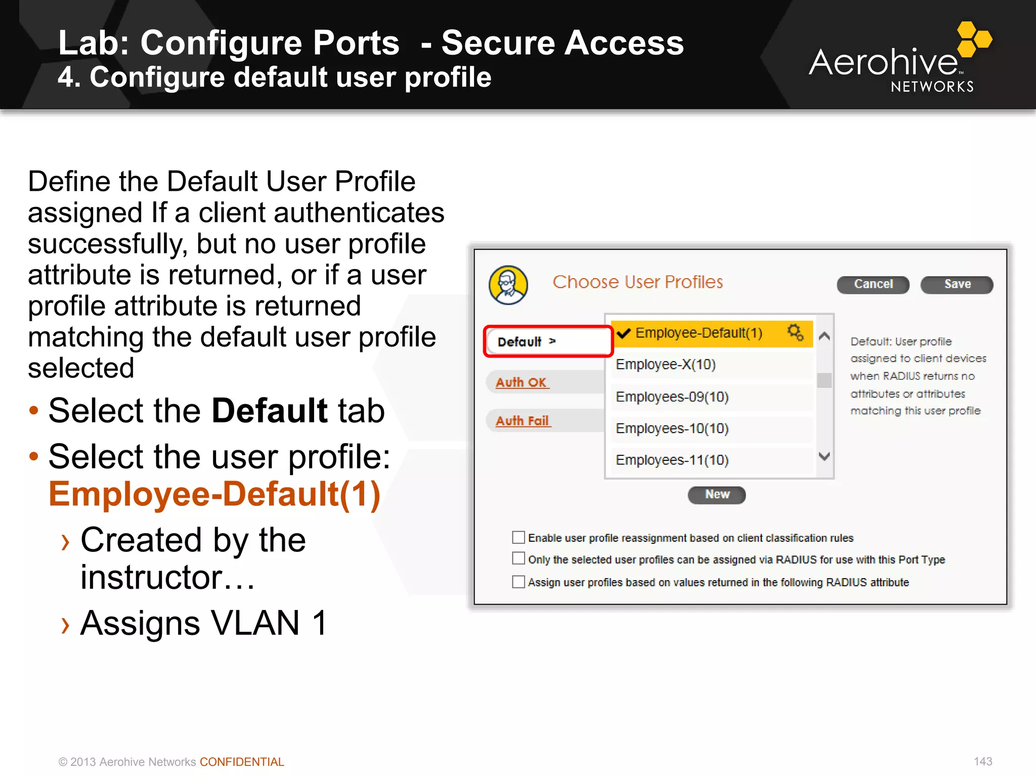 © 2013 Aerohive Networks CONFIDENTIAL
Lab: Configure Ports - Secure Access
4. Configure default user profile
143
Define the Default User Profile
assigned If a client authenticates
successfully, but no user profile
attribute is returned, or if a user
profile attribute is returned
matching the default user profile
selected
• Select the Default tab
• Select the user profile:
Employee-Default(1)
› Created by the
instructor…
› Assigns VLAN 1
 