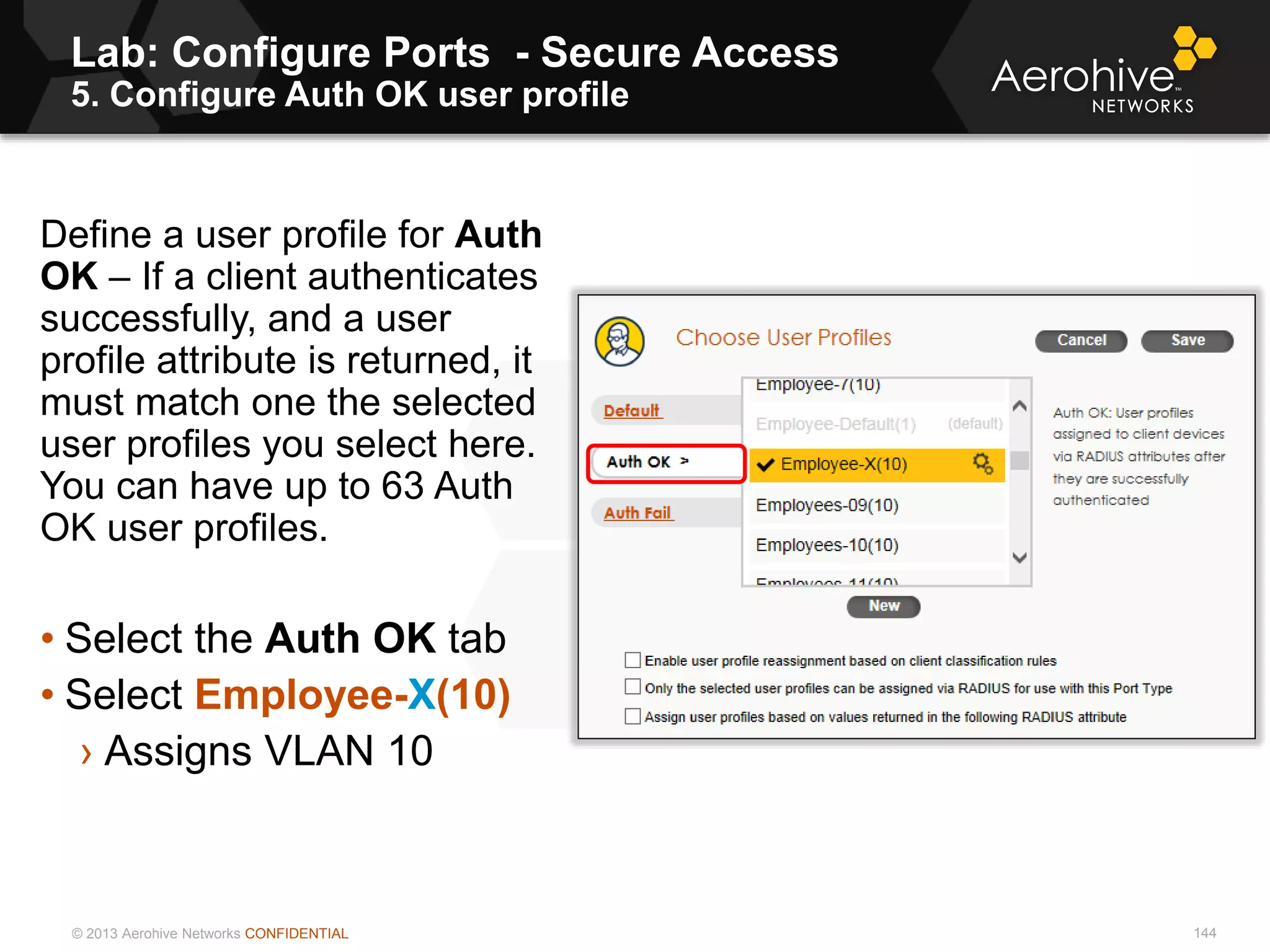 © 2013 Aerohive Networks CONFIDENTIAL
Lab: Configure Ports - Secure Access
5. Configure Auth OK user profile
144
Define a user profile for Auth
OK – If a client authenticates
successfully, and a user
profile attribute is returned, it
must match one the selected
user profiles you select here.
You can have up to 63 Auth
OK user profiles.
• Select the Auth OK tab
• Select Employee-X(10)
› Assigns VLAN 10
 