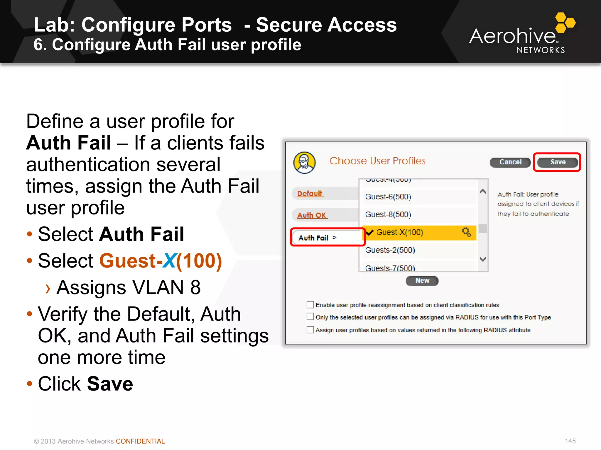 © 2013 Aerohive Networks CONFIDENTIAL
Lab: Configure Ports - Secure Access
6. Configure Auth Fail user profile
145
Define a user profile for
Auth Fail – If a clients fails
authentication several
times, assign the Auth Fail
user profile
• Select Auth Fail
• Select Guest-X(100)
› Assigns VLAN 8
• Verify the Default, Auth
OK, and Auth Fail settings
one more time
• Click Save
 