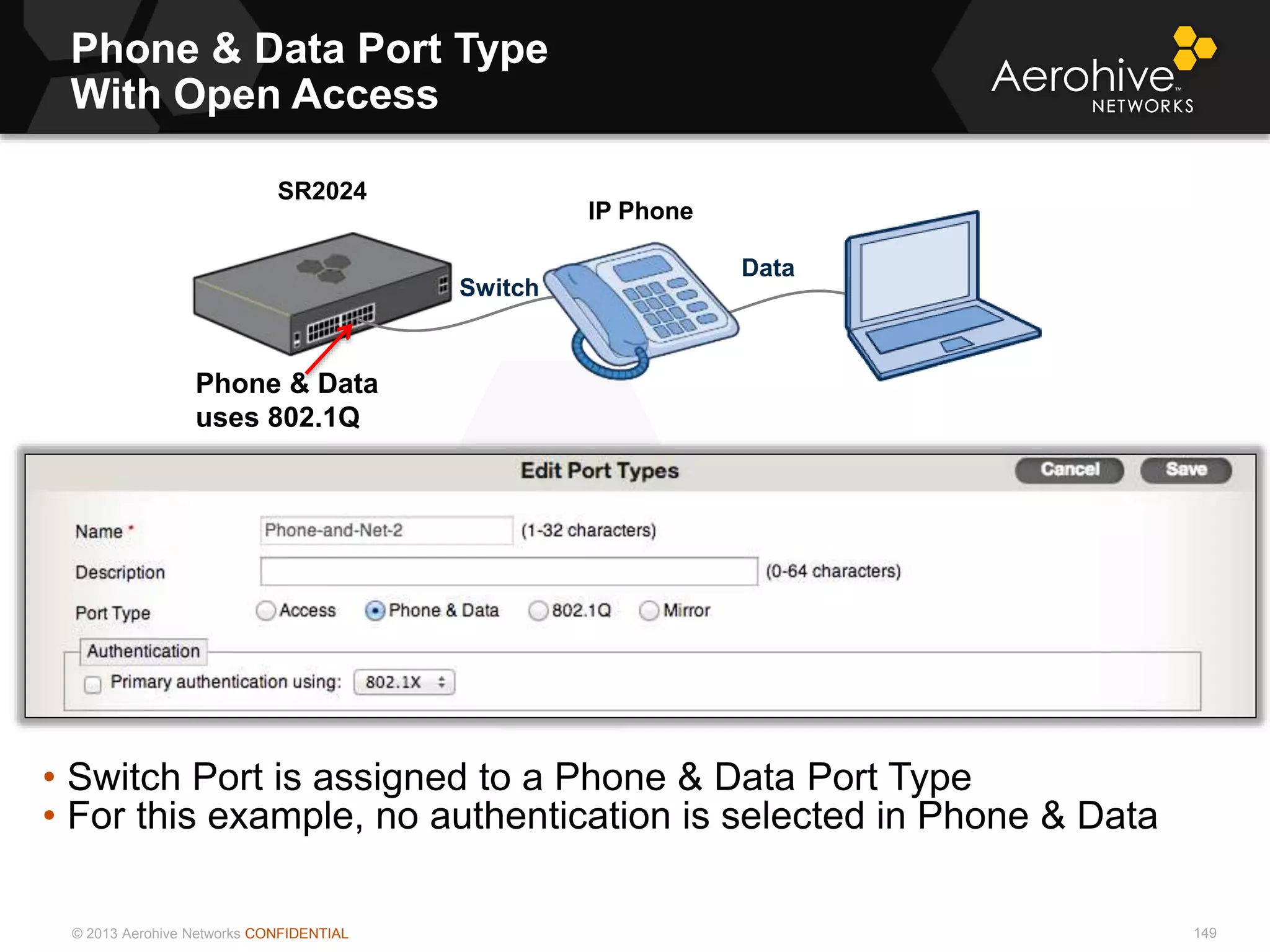 © 2013 Aerohive Networks CONFIDENTIAL
Phone & Data Port Type
With Open Access
149
• Switch Port is assigned to a Phone & Data Port Type
• For this example, no authentication is selected in Phone & Data
SR2024
IP Phone
Phone & Data
uses 802.1Q
Data
Switch
 