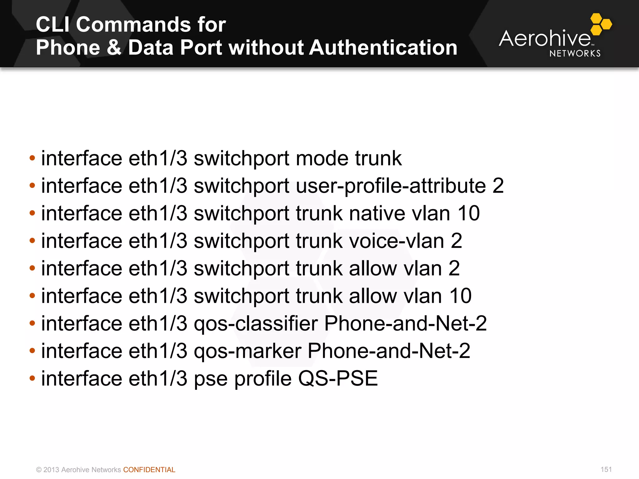 © 2013 Aerohive Networks CONFIDENTIAL
CLI Commands for
Phone & Data Port without Authentication
151
• interface eth1/3 switchport mode trunk
• interface eth1/3 switchport user-profile-attribute 2
• interface eth1/3 switchport trunk native vlan 10
• interface eth1/3 switchport trunk voice-vlan 2
• interface eth1/3 switchport trunk allow vlan 2
• interface eth1/3 switchport trunk allow vlan 10
• interface eth1/3 qos-classifier Phone-and-Net-2
• interface eth1/3 qos-marker Phone-and-Net-2
• interface eth1/3 pse profile QS-PSE
 