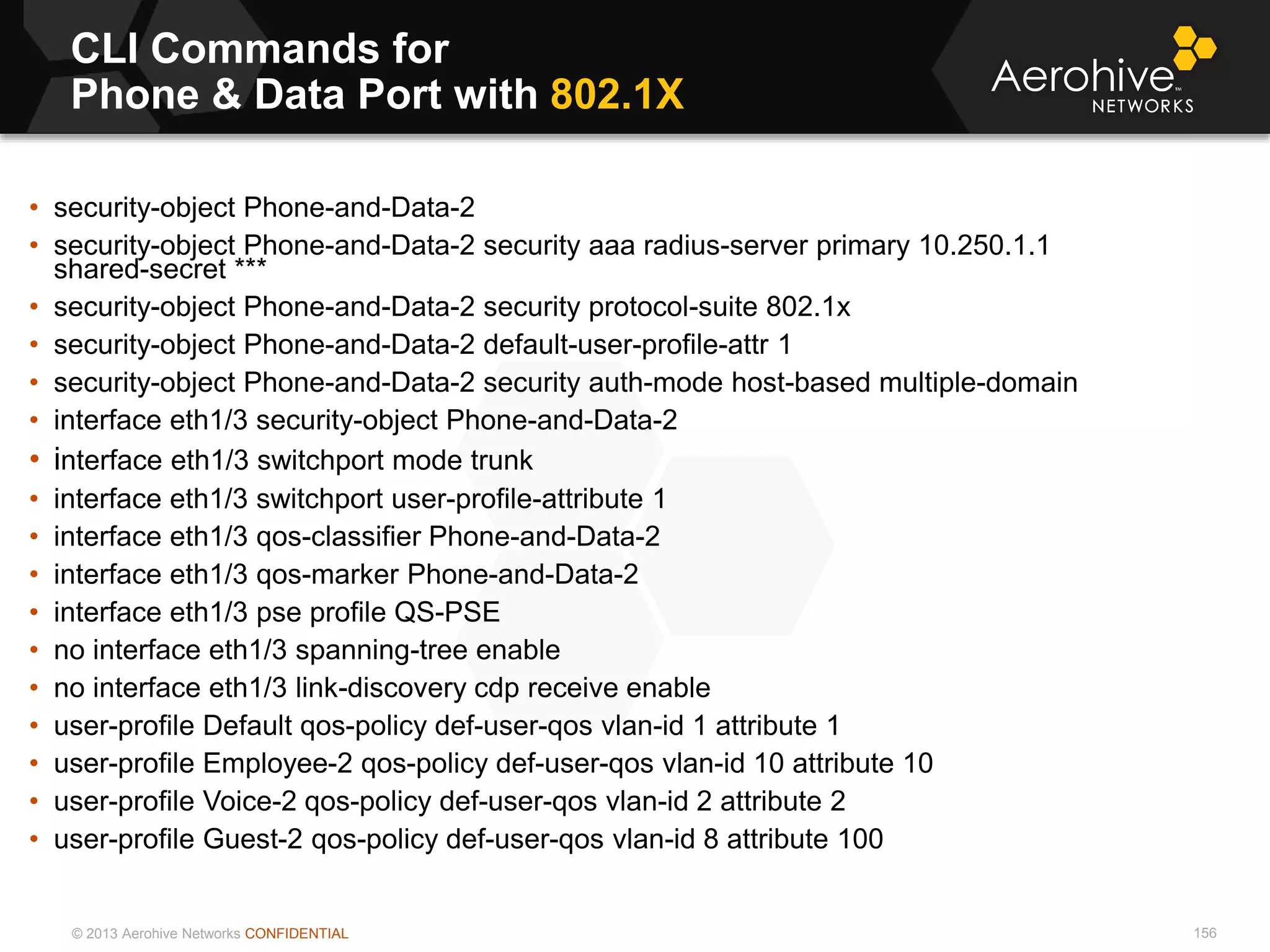 © 2013 Aerohive Networks CONFIDENTIAL
CLI Commands for
Phone & Data Port with 802.1X
156
• security-object Phone-and-Data-2
• security-object Phone-and-Data-2 security aaa radius-server primary 10.250.1.1
shared-secret ***
• security-object Phone-and-Data-2 security protocol-suite 802.1x
• security-object Phone-and-Data-2 default-user-profile-attr 1
• security-object Phone-and-Data-2 security auth-mode host-based multiple-domain
• interface eth1/3 security-object Phone-and-Data-2
• interface eth1/3 switchport mode trunk
• interface eth1/3 switchport user-profile-attribute 1
• interface eth1/3 qos-classifier Phone-and-Data-2
• interface eth1/3 qos-marker Phone-and-Data-2
• interface eth1/3 pse profile QS-PSE
• no interface eth1/3 spanning-tree enable
• no interface eth1/3 link-discovery cdp receive enable
• user-profile Default qos-policy def-user-qos vlan-id 1 attribute 1
• user-profile Employee-2 qos-policy def-user-qos vlan-id 10 attribute 10
• user-profile Voice-2 qos-policy def-user-qos vlan-id 2 attribute 2
• user-profile Guest-2 qos-policy def-user-qos vlan-id 8 attribute 100
 