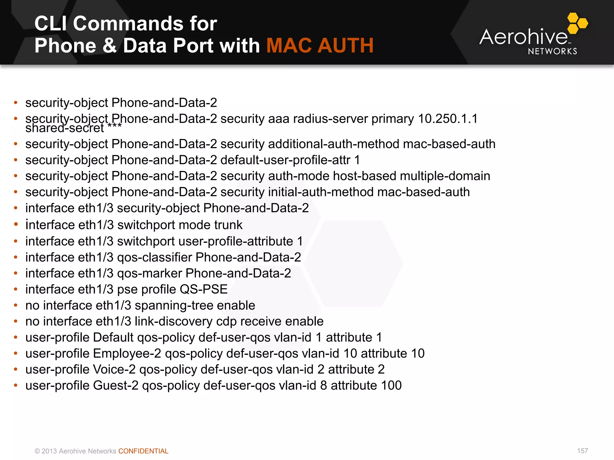 © 2013 Aerohive Networks CONFIDENTIAL
CLI Commands for
Phone & Data Port with MAC AUTH
157
• security-object Phone-and-Data-2
• security-object Phone-and-Data-2 security aaa radius-server primary 10.250.1.1
shared-secret ***
• security-object Phone-and-Data-2 security additional-auth-method mac-based-auth
• security-object Phone-and-Data-2 default-user-profile-attr 1
• security-object Phone-and-Data-2 security auth-mode host-based multiple-domain
• security-object Phone-and-Data-2 security initial-auth-method mac-based-auth
• interface eth1/3 security-object Phone-and-Data-2
• interface eth1/3 switchport mode trunk
• interface eth1/3 switchport user-profile-attribute 1
• interface eth1/3 qos-classifier Phone-and-Data-2
• interface eth1/3 qos-marker Phone-and-Data-2
• interface eth1/3 pse profile QS-PSE
• no interface eth1/3 spanning-tree enable
• no interface eth1/3 link-discovery cdp receive enable
• user-profile Default qos-policy def-user-qos vlan-id 1 attribute 1
• user-profile Employee-2 qos-policy def-user-qos vlan-id 10 attribute 10
• user-profile Voice-2 qos-policy def-user-qos vlan-id 2 attribute 2
• user-profile Guest-2 qos-policy def-user-qos vlan-id 8 attribute 100
 